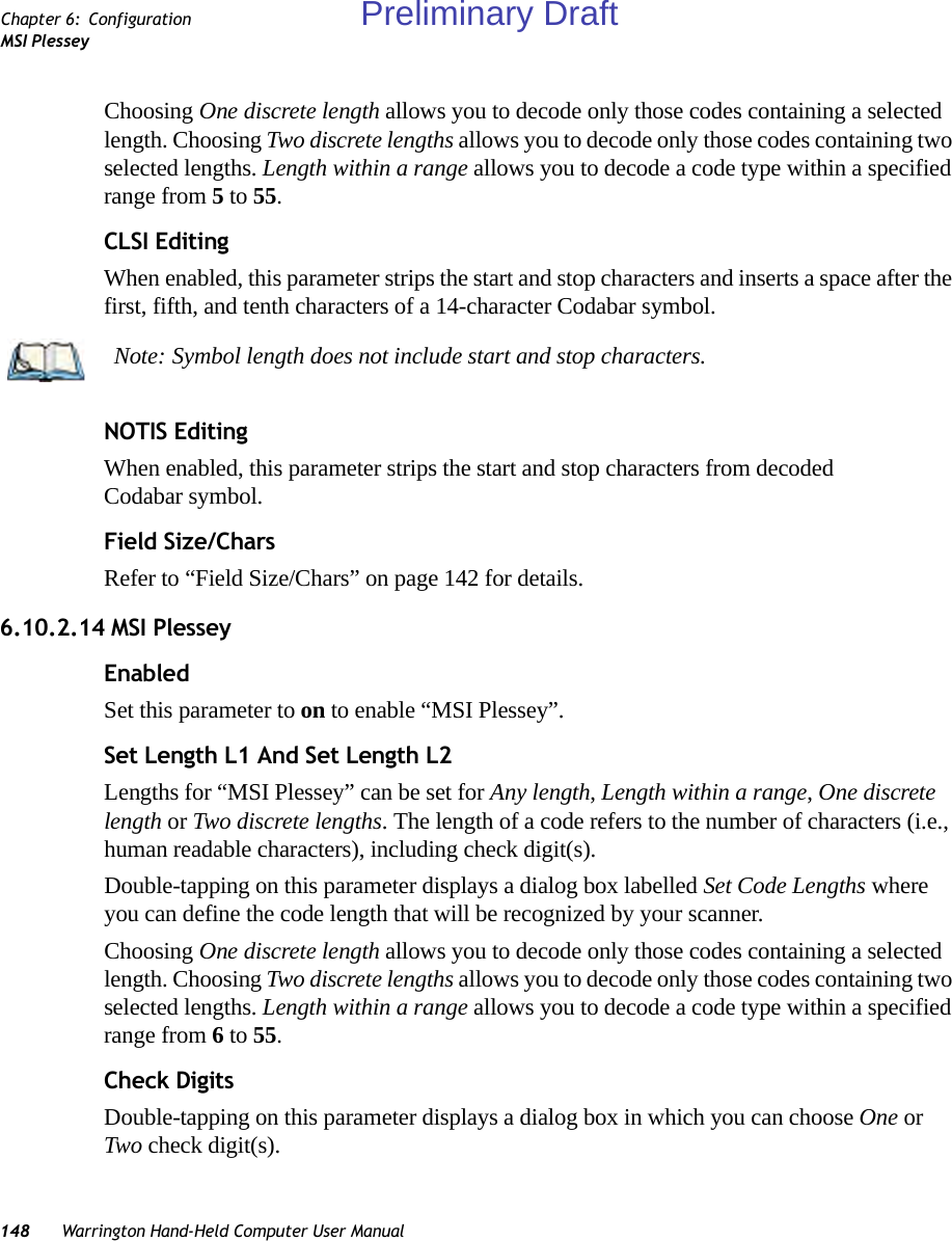 148 Warrington Hand-Held Computer User ManualChapter 6: ConfigurationMSI PlesseyChoosing One discrete length allows you to decode only those codes containing a selected length. Choosing Two discrete lengths allows you to decode only those codes containing two selected lengths. Length within a range allows you to decode a code type within a specified range from 5 to 55.CLSI EditingWhen enabled, this parameter strips the start and stop characters and inserts a space after the first, fifth, and tenth characters of a 14-character Codabar symbol. NOTIS EditingWhen enabled, this parameter strips the start and stop characters from decoded Codabar symbol.Field Size/CharsRefer to “Field Size/Chars” on page 142 for details.6.10.2.14 MSI PlesseyEnabledSet this parameter to on to enable “MSI Plessey”.Set Length L1 And Set Length L2Lengths for “MSI Plessey” can be set for Any length, Length within a range, One discrete length or Two discrete lengths. The length of a code refers to the number of characters (i.e., human readable characters), including check digit(s). Double-tapping on this parameter displays a dialog box labelled Set Code Lengths where you can define the code length that will be recognized by your scanner.Choosing One discrete length allows you to decode only those codes containing a selected length. Choosing Two discrete lengths allows you to decode only those codes containing two selected lengths. Length within a range allows you to decode a code type within a specified range from 6 to 55.Check DigitsDouble-tapping on this parameter displays a dialog box in which you can choose One or Two check digit(s). Note: Symbol length does not include start and stop characters.Preliminary Draft