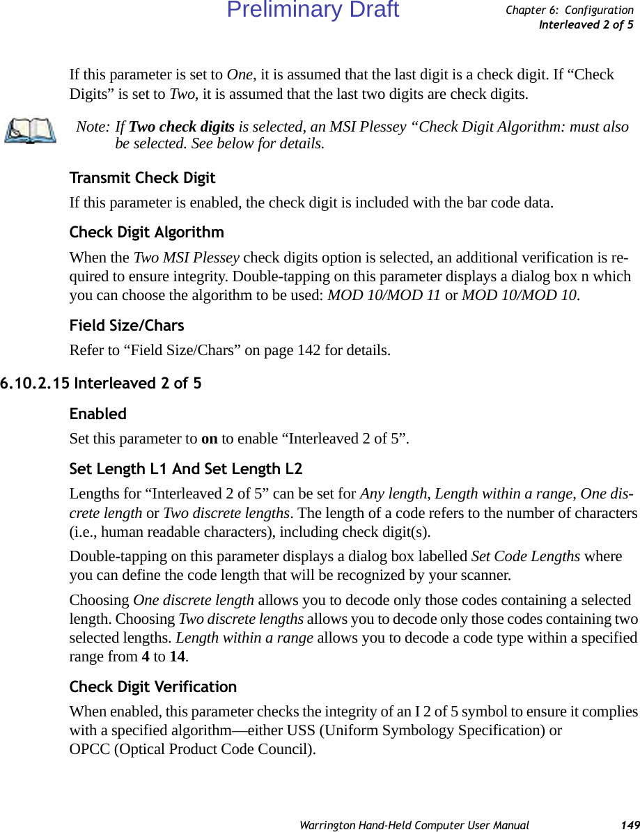 Warrington Hand-Held Computer User Manual 149Chapter 6: ConfigurationInterleaved 2 of 5If this parameter is set to One, it is assumed that the last digit is a check digit. If “Check Digits” is set to Two, it is assumed that the last two digits are check digits.Transmit Check DigitIf this parameter is enabled, the check digit is included with the bar code data.Check Digit AlgorithmWhen the Two MSI Plessey check digits option is selected, an additional verification is re-quired to ensure integrity. Double-tapping on this parameter displays a dialog box n which you can choose the algorithm to be used: MOD 10/MOD 11 or MOD 10/MOD 10.Field Size/CharsRefer to “Field Size/Chars” on page 142 for details.6.10.2.15 Interleaved 2 of 5EnabledSet this parameter to on to enable “Interleaved 2 of 5”.Set Length L1 And Set Length L2Lengths for “Interleaved 2 of 5” can be set for Any length, Length within a range, One dis-crete length or Two discrete lengths. The length of a code refers to the number of characters (i.e., human readable characters), including check digit(s). Double-tapping on this parameter displays a dialog box labelled Set Code Lengths where you can define the code length that will be recognized by your scanner.Choosing One discrete length allows you to decode only those codes containing a selected length. Choosing Two discrete lengths allows you to decode only those codes containing two selected lengths. Length within a range allows you to decode a code type within a specified range from 4 to 14.Check Digit VerificationWhen enabled, this parameter checks the integrity of an I 2 of 5 symbol to ensure it complies with a specified algorithm—either USS (Uniform Symbology Specification) or OPCC (Optical Product Code Council).Note: If Two check digits is selected, an MSI Plessey “Check Digit Algorithm: must also be selected. See below for details.Preliminary Draft