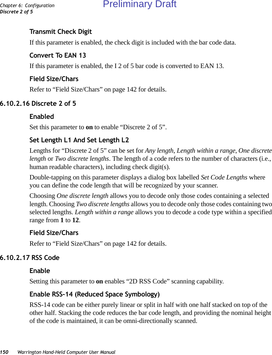 150 Warrington Hand-Held Computer User ManualChapter 6: ConfigurationDiscrete 2 of 5Transmit Check DigitIf this parameter is enabled, the check digit is included with the bar code data.Convert To EAN 13If this parameter is enabled, the I 2 of 5 bar code is converted to EAN 13.Field Size/CharsRefer to “Field Size/Chars” on page 142 for details.6.10.2.16 Discrete 2 of 5EnabledSet this parameter to on to enable “Discrete 2 of 5”.Set Length L1 And Set Length L2Lengths for “Discrete 2 of 5” can be set for Any length, Length within a range, One discrete length or Two discrete lengths. The length of a code refers to the number of characters (i.e., human readable characters), including check digit(s). Double-tapping on this parameter displays a dialog box labelled Set Code Lengths where you can define the code length that will be recognized by your scanner.Choosing One discrete length allows you to decode only those codes containing a selected length. Choosing Two discrete lengths allows you to decode only those codes containing two selected lengths. Length within a range allows you to decode a code type within a specified range from 1 to 12.Field Size/CharsRefer to “Field Size/Chars” on page 142 for details.6.10.2.17 RSS CodeEnableSetting this parameter to on enables “2D RSS Code” scanning capability.Enable RSS-14 (Reduced Space Symbology)RSS-14 code can be either purely linear or split in half with one half stacked on top of the other half. Stacking the code reduces the bar code length, and providing the nominal height of the code is maintained, it can be omni-directionally scanned.Preliminary Draft