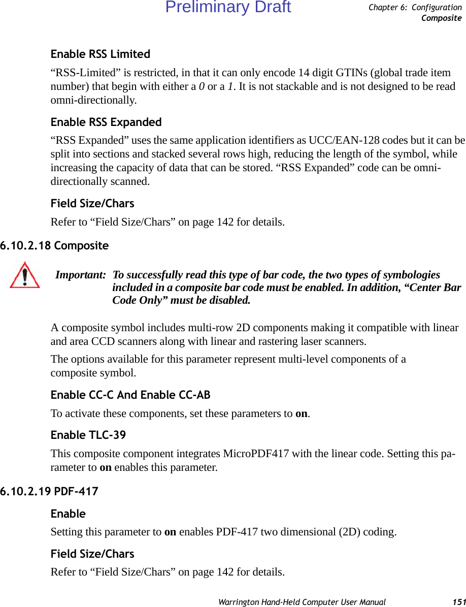 Warrington Hand-Held Computer User Manual 151Chapter 6: ConfigurationCompositeEnable RSS Limited“RSS-Limited” is restricted, in that it can only encode 14 digit GTINs (global trade item number) that begin with either a 0 or a 1. It is not stackable and is not designed to be read omni-directionally.Enable RSS Expanded “RSS Expanded” uses the same application identifiers as UCC/EAN-128 codes but it can be split into sections and stacked several rows high, reducing the length of the symbol, while increasing the capacity of data that can be stored. “RSS Expanded” code can be omni-directionally scanned.Field Size/CharsRefer to “Field Size/Chars” on page 142 for details.6.10.2.18 CompositeA composite symbol includes multi-row 2D components making it compatible with linear and area CCD scanners along with linear and rastering laser scanners. The options available for this parameter represent multi-level components of a composite symbol.Enable CC-C And Enable CC-ABTo activate these components, set these parameters to on.Enable TLC-39This composite component integrates MicroPDF417 with the linear code. Setting this pa-rameter to on enables this parameter.6.10.2.19 PDF-417EnableSetting this parameter to on enables PDF-417 two dimensional (2D) coding.Field Size/CharsRefer to “Field Size/Chars” on page 142 for details.Important: To successfully read this type of bar code, the two types of symbologies included in a composite bar code must be enabled. In addition, “Center Bar Code Only” must be disabled.Preliminary Draft