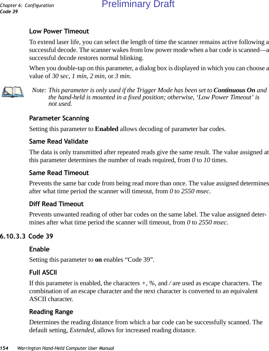 154 Warrington Hand-Held Computer User ManualChapter 6: ConfigurationCode 39Low Power TimeoutTo extend laser life, you can select the length of time the scanner remains active following a successful decode. The scanner wakes from low power mode when a bar code is scanned—a successful decode restores normal blinking.When you double-tap on this parameter, a dialog box is displayed in which you can choose a value of 30 sec, 1 min, 2 min, or 3 min.Parameter ScanningSetting this parameter to Enabled allows decoding of parameter bar codes.Same Read ValidateThe data is only transmitted after repeated reads give the same result. The value assigned at this parameter determines the number of reads required, from 0 to 10 times. Same Read TimeoutPrevents the same bar code from being read more than once. The value assigned determines after what time period the scanner will timeout, from 0 to 2550 msec. Diff Read TimeoutPrevents unwanted reading of other bar codes on the same label. The value assigned deter-mines after what time period the scanner will timeout, from 0 to 2550 msec. 6.10.3.3 Code 39EnableSetting this parameter to on enables “Code 39”.Full ASCIIIf this parameter is enabled, the characters +, %, and / are used as escape characters. The combination of an escape character and the next character is converted to an equivalent ASCII character.Reading RangeDetermines the reading distance from which a bar code can be successfully scanned. The default setting, Extended, allows for increased reading distance. Note: This parameter is only used if the Trigger Mode has been set to Continuous On and the hand-held is mounted in a fixed position; otherwise, ‘Low Power Timeout’ is not used.Preliminary Draft