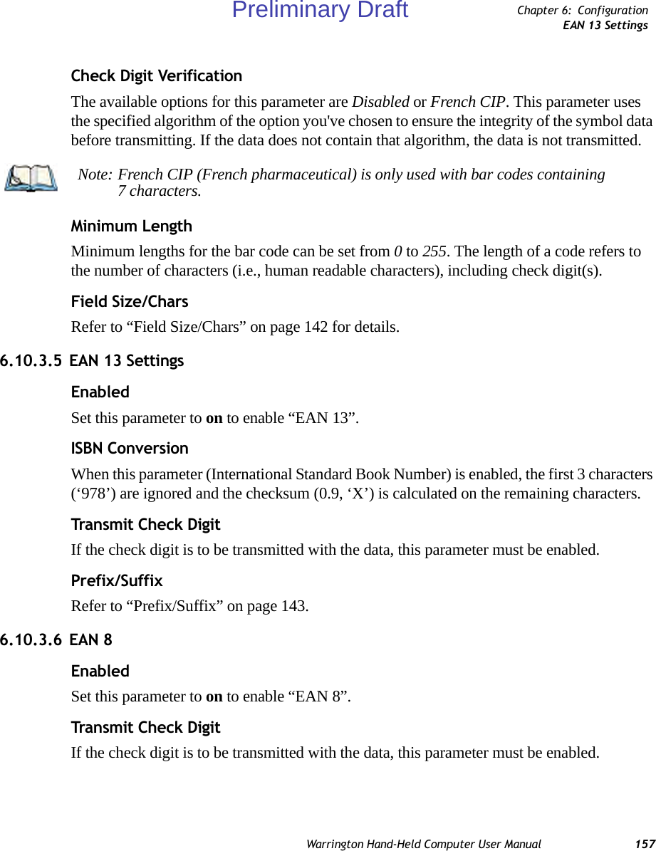 Warrington Hand-Held Computer User Manual 157Chapter 6: ConfigurationEAN 13 SettingsCheck Digit VerificationThe available options for this parameter are Disabled or French CIP. This parameter uses the specified algorithm of the option you&apos;ve chosen to ensure the integrity of the symbol data before transmitting. If the data does not contain that algorithm, the data is not transmitted. Minimum LengthMinimum lengths for the bar code can be set from 0 to 255. The length of a code refers to the number of characters (i.e., human readable characters), including check digit(s). Field Size/CharsRefer to “Field Size/Chars” on page 142 for details.6.10.3.5 EAN 13 SettingsEnabledSet this parameter to on to enable “EAN 13”.ISBN ConversionWhen this parameter (International Standard Book Number) is enabled, the first 3 characters (‘978’) are ignored and the checksum (0.9, ‘X’) is calculated on the remaining characters.Transmit Check DigitIf the check digit is to be transmitted with the data, this parameter must be enabled.Prefix/SuffixRefer to “Prefix/Suffix” on page 143.6.10.3.6 EAN 8EnabledSet this parameter to on to enable “EAN 8”.Transmit Check DigitIf the check digit is to be transmitted with the data, this parameter must be enabled.Note: French CIP (French pharmaceutical) is only used with bar codes containing 7 characters.Preliminary Draft