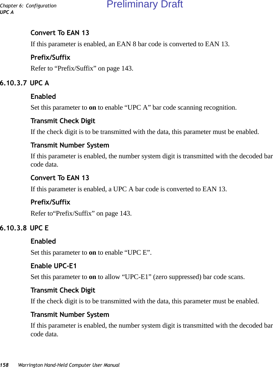 158 Warrington Hand-Held Computer User ManualChapter 6: ConfigurationUPC AConvert To EAN 13If this parameter is enabled, an EAN 8 bar code is converted to EAN 13.Prefix/SuffixRefer to “Prefix/Suffix” on page 143.6.10.3.7 UPC AEnabledSet this parameter to on to enable “UPC A” bar code scanning recognition.Transmit Check DigitIf the check digit is to be transmitted with the data, this parameter must be enabled.Transmit Number SystemIf this parameter is enabled, the number system digit is transmitted with the decoded bar code data.Convert To EAN 13If this parameter is enabled, a UPC A bar code is converted to EAN 13.Prefix/SuffixRefer to“Prefix/Suffix” on page 143.6.10.3.8 UPC EEnabledSet this parameter to on to enable “UPC E”.Enable UPC-E1Set this parameter to on to allow “UPC-E1” (zero suppressed) bar code scans.Transmit Check DigitIf the check digit is to be transmitted with the data, this parameter must be enabled.Transmit Number SystemIf this parameter is enabled, the number system digit is transmitted with the decoded bar code data.Preliminary Draft