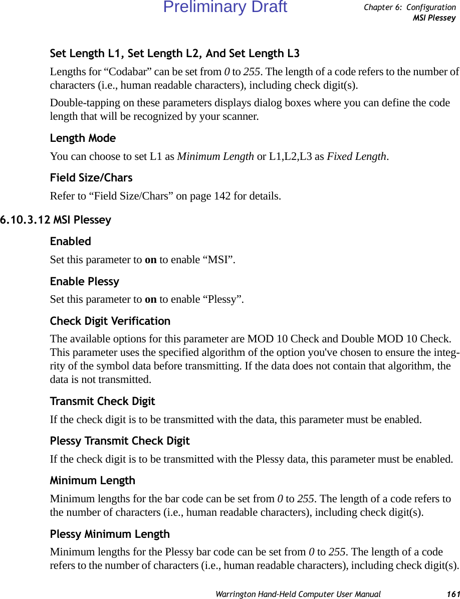 Warrington Hand-Held Computer User Manual 161Chapter 6: ConfigurationMSI PlesseySet Length L1, Set Length L2, And Set Length L3Lengths for “Codabar” can be set from 0 to 255. The length of a code refers to the number of characters (i.e., human readable characters), including check digit(s). Double-tapping on these parameters displays dialog boxes where you can define the code length that will be recognized by your scanner.Length ModeYou can choose to set L1 as Minimum Length or L1,L2,L3 as Fixed Length.Field Size/CharsRefer to “Field Size/Chars” on page 142 for details.6.10.3.12 MSI PlesseyEnabledSet this parameter to on to enable “MSI”.Enable PlessySet this parameter to on to enable “Plessy”.Check Digit VerificationThe available options for this parameter are MOD 10 Check and Double MOD 10 Check. This parameter uses the specified algorithm of the option you&apos;ve chosen to ensure the integ-rity of the symbol data before transmitting. If the data does not contain that algorithm, the data is not transmitted. Transmit Check DigitIf the check digit is to be transmitted with the data, this parameter must be enabled.Plessy Transmit Check DigitIf the check digit is to be transmitted with the Plessy data, this parameter must be enabled.Minimum LengthMinimum lengths for the bar code can be set from 0 to 255. The length of a code refers to the number of characters (i.e., human readable characters), including check digit(s). Plessy Minimum LengthMinimum lengths for the Plessy bar code can be set from 0 to 255. The length of a code refers to the number of characters (i.e., human readable characters), including check digit(s). Preliminary Draft