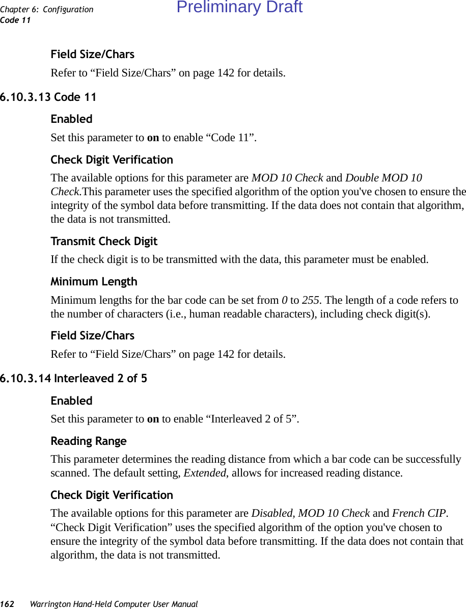 162 Warrington Hand-Held Computer User ManualChapter 6: ConfigurationCode 11Field Size/CharsRefer to “Field Size/Chars” on page 142 for details.6.10.3.13 Code 11EnabledSet this parameter to on to enable “Code 11”.Check Digit VerificationThe available options for this parameter are MOD 10 Check and Double MOD 10 Check.This parameter uses the specified algorithm of the option you&apos;ve chosen to ensure the integrity of the symbol data before transmitting. If the data does not contain that algorithm, the data is not transmitted. Transmit Check DigitIf the check digit is to be transmitted with the data, this parameter must be enabled.Minimum LengthMinimum lengths for the bar code can be set from 0 to 255. The length of a code refers to the number of characters (i.e., human readable characters), including check digit(s). Field Size/CharsRefer to “Field Size/Chars” on page 142 for details.6.10.3.14 Interleaved 2 of 5EnabledSet this parameter to on to enable “Interleaved 2 of 5”.Reading RangeThis parameter determines the reading distance from which a bar code can be successfully scanned. The default setting, Extended, allows for increased reading distance. Check Digit VerificationThe available options for this parameter are Disabled, MOD 10 Check and French CIP. “Check Digit Verification” uses the specified algorithm of the option you&apos;ve chosen to ensure the integrity of the symbol data before transmitting. If the data does not contain that algorithm, the data is not transmitted. Preliminary Draft