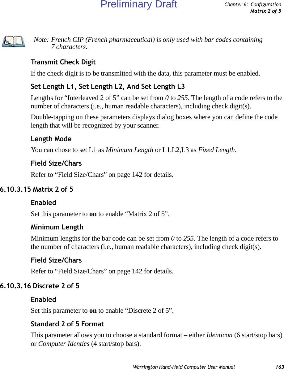 Warrington Hand-Held Computer User Manual 163Chapter 6: ConfigurationMatrix 2 of 5Transmit Check DigitIf the check digit is to be transmitted with the data, this parameter must be enabled.Set Length L1, Set Length L2, And Set Length L3Lengths for “Interleaved 2 of 5” can be set from 0 to 255. The length of a code refers to the number of characters (i.e., human readable characters), including check digit(s). Double-tapping on these parameters displays dialog boxes where you can define the code length that will be recognized by your scanner.Length ModeYou can chose to set L1 as Minimum Length or L1,L2,L3 as Fixed Length.Field Size/CharsRefer to “Field Size/Chars” on page 142 for details.6.10.3.15 Matrix 2 of 5EnabledSet this parameter to on to enable “Matrix 2 of 5”.Minimum LengthMinimum lengths for the bar code can be set from 0 to 255. The length of a code refers to the number of characters (i.e., human readable characters), including check digit(s). Field Size/CharsRefer to “Field Size/Chars” on page 142 for details.6.10.3.16 Discrete 2 of 5EnabledSet this parameter to on to enable “Discrete 2 of 5”.Standard 2 of 5 FormatThis parameter allows you to choose a standard format – either Identicon (6 start/stop bars) or Computer Identics (4 start/stop bars).Note: French CIP (French pharmaceutical) is only used with bar codes containing 7 characters.Preliminary Draft