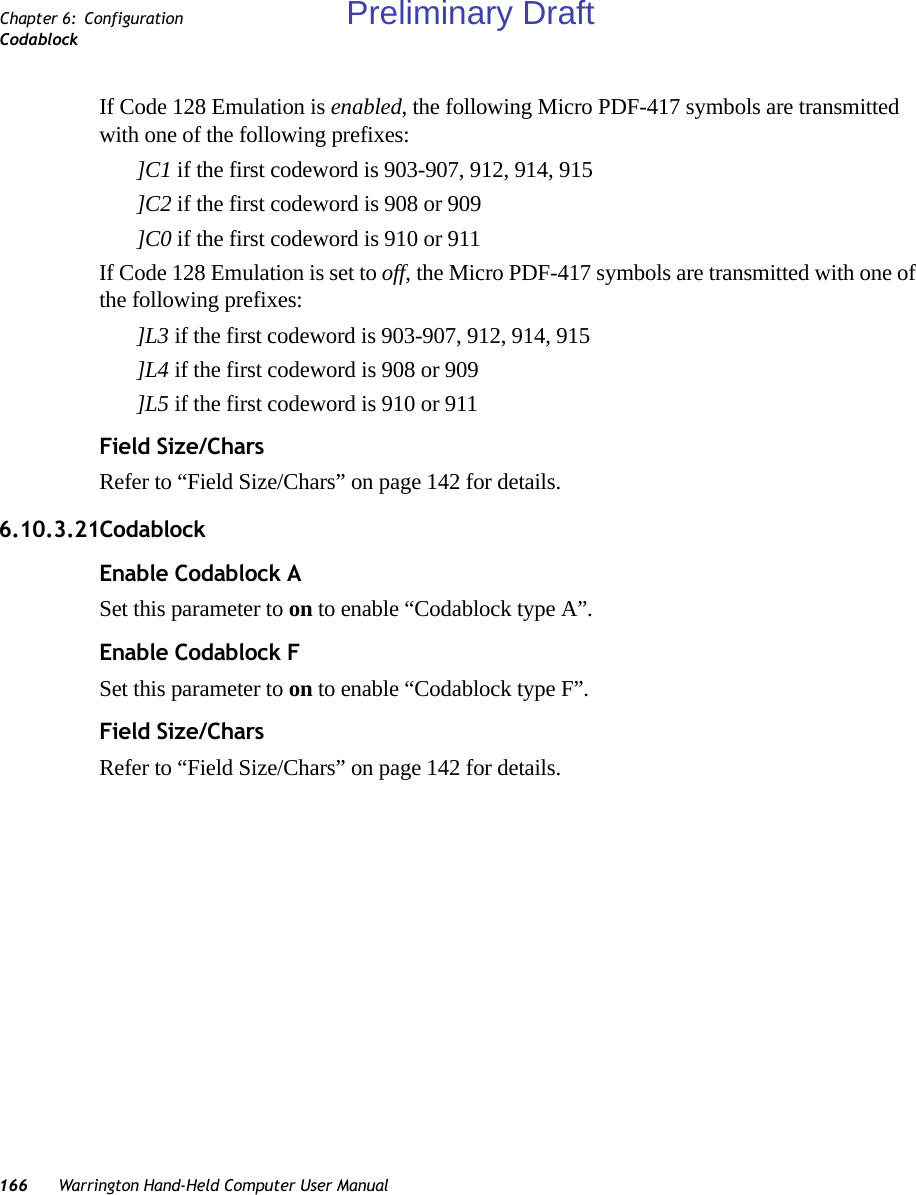 166 Warrington Hand-Held Computer User ManualChapter 6: ConfigurationCodablockIf Code 128 Emulation is enabled, the following Micro PDF-417 symbols are transmitted with one of the following prefixes:]C1 if the first codeword is 903-907, 912, 914, 915]C2 if the first codeword is 908 or 909]C0 if the first codeword is 910 or 911If Code 128 Emulation is set to off, the Micro PDF-417 symbols are transmitted with one of the following prefixes:]L3 if the first codeword is 903-907, 912, 914, 915]L4 if the first codeword is 908 or 909]L5 if the first codeword is 910 or 911Field Size/CharsRefer to “Field Size/Chars” on page 142 for details.6.10.3.21CodablockEnable Codablock ASet this parameter to on to enable “Codablock type A”.Enable Codablock FSet this parameter to on to enable “Codablock type F”.Field Size/CharsRefer to “Field Size/Chars” on page 142 for details.Preliminary Draft