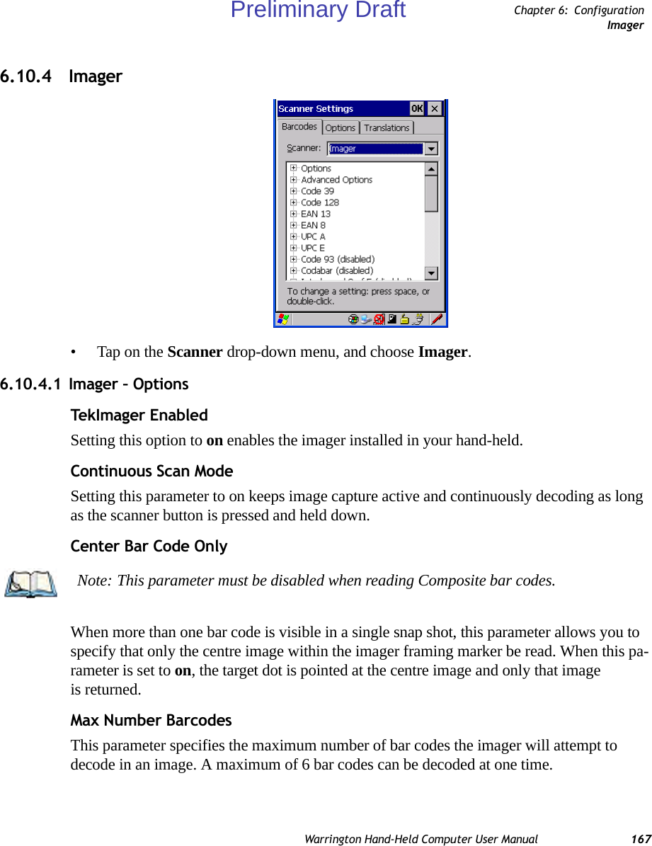 Warrington Hand-Held Computer User Manual 167Chapter 6: ConfigurationImager6.10.4 Imager• Tap on the Scanner drop-down menu, and choose Imager.6.10.4.1 Imager – OptionsTekI ma ger  Ena b le dSetting this option to on enables the imager installed in your hand-held.Continuous Scan ModeSetting this parameter to on keeps image capture active and continuously decoding as long as the scanner button is pressed and held down.Center Bar Code OnlyWhen more than one bar code is visible in a single snap shot, this parameter allows you to specify that only the centre image within the imager framing marker be read. When this pa-rameter is set to on, the target dot is pointed at the centre image and only that image is returned.Max Number BarcodesThis parameter specifies the maximum number of bar codes the imager will attempt to decode in an image. A maximum of 6 bar codes can be decoded at one time.Note: This parameter must be disabled when reading Composite bar codes.Preliminary Draft