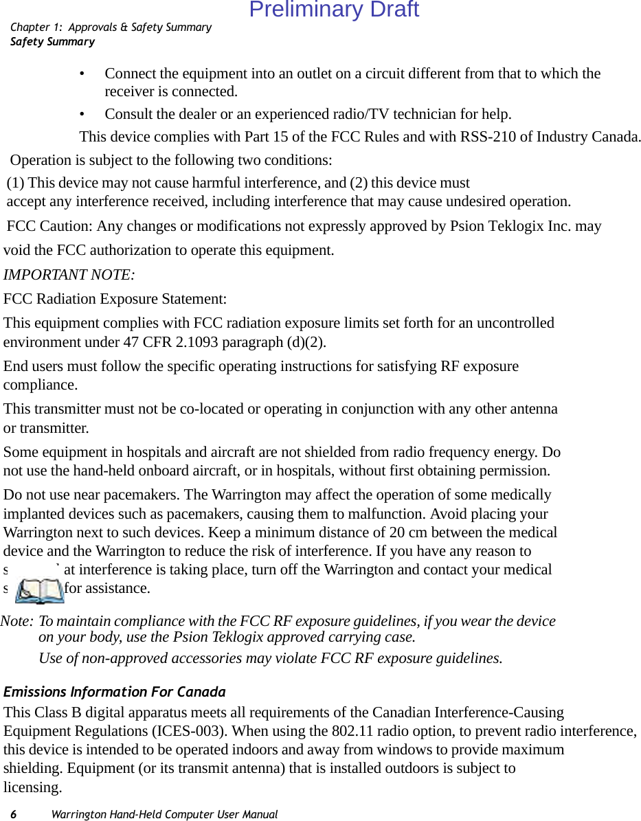 Chapter 1: Approvals &amp; Safety SummarySafety Summary6Warrington Hand-Held Computer User Manual• Connect the equipment into an outlet on a circuit different from that to which the receiver is connected.• Consult the dealer or an experienced radio/TV technician for help.This device complies with Part 15 of the FCC Rules and with RSS-210 of Industry Canada. Operation is subject to the following two conditions: (1) This device may not cause harmful interference, and (2) this device must accept any interference received, including interference that may cause undesired operation.FCC Caution: Any changes or modifications not expressly approved by Psion Teklogix Inc. mayvoid the FCC authorization to operate this equipment.IMPORTANT NOTE:FCC Radiation Exposure Statement:This equipment complies with FCC radiation exposure limits set forth for an uncontrolled environment under 47 CFR 2.1093 paragraph (d)(2).End users must follow the specific operating instructions for satisfying RF exposure compliance.This transmitter must not be co-located or operating in conjunction with any other antenna or transmitter.Some equipment in hospitals and aircraft are not shielded from radio frequency energy. Do not use the hand-held onboard aircraft, or in hospitals, without first obtaining permission.Do not use near pacemakers. The Warrington may affect the operation of some medically implanted devices such as pacemakers, causing them to malfunction. Avoid placing your Warrington next to such devices. Keep a minimum distance of 20 cm between the medical device and the Warrington to reduce the risk of interference. If you have any reason to suspect that interference is taking place, turn off the Warrington and contact your medical specialist for assistance.Emissions Information For CanadaThis Class B digital apparatus meets all requirements of the Canadian Interference-Causing Equipment Regulations (ICES-003). When using the 802.11 radio option, to prevent radio interference, this device is intended to be operated indoors and away from windows to provide maximum shielding. Equipment (or its transmit antenna) that is installed outdoors is subject to licensing.Note: To maintain compliance with the FCC RF exposure guidelines, if you wear the device on your body, use the Psion Teklogix approved carrying case.Use of non-approved accessories may violate FCC RF exposure guidelines.Preliminary Draft