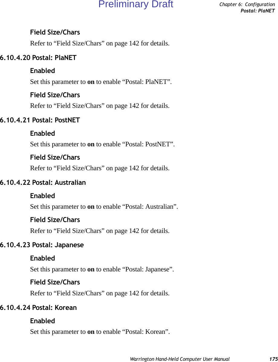 Warrington Hand-Held Computer User Manual 175Chapter 6: ConfigurationPostal: PlaNETField Size/CharsRefer to “Field Size/Chars” on page 142 for details.6.10.4.20 Postal: PlaNETEnabledSet this parameter to on to enable “Postal: PlaNET”.Field Size/CharsRefer to “Field Size/Chars” on page 142 for details.6.10.4.21 Postal: PostNETEnabledSet this parameter to on to enable “Postal: PostNET”.Field Size/CharsRefer to “Field Size/Chars” on page 142 for details.6.10.4.22 Postal: AustralianEnabledSet this parameter to on to enable “Postal: Australian”.Field Size/CharsRefer to “Field Size/Chars” on page 142 for details.6.10.4.23 Postal: JapaneseEnabledSet this parameter to on to enable “Postal: Japanese”.Field Size/CharsRefer to “Field Size/Chars” on page 142 for details.6.10.4.24 Postal: KoreanEnabledSet this parameter to on to enable “Postal: Korean”.Preliminary Draft