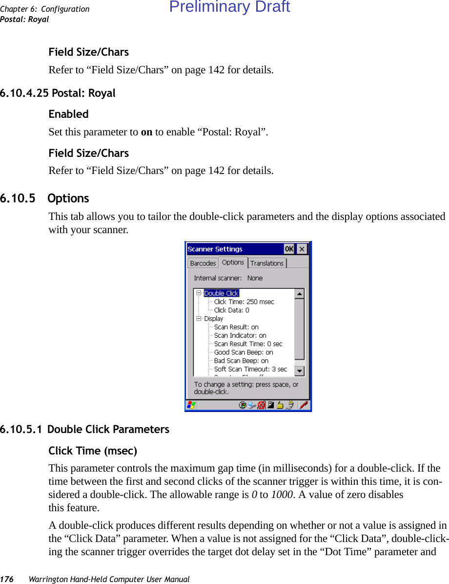 176 Warrington Hand-Held Computer User ManualChapter 6: ConfigurationPostal: RoyalField Size/CharsRefer to “Field Size/Chars” on page 142 for details.6.10.4.25 Postal: RoyalEnabledSet this parameter to on to enable “Postal: Royal”.Field Size/CharsRefer to “Field Size/Chars” on page 142 for details.6.10.5 OptionsThis tab allows you to tailor the double-click parameters and the display options associated with your scanner.6.10.5.1 Double Click ParametersClick Time (msec)This parameter controls the maximum gap time (in milliseconds) for a double-click. If the time between the first and second clicks of the scanner trigger is within this time, it is con-sidered a double-click. The allowable range is 0 to 1000. A value of zero disables this feature.A double-click produces different results depending on whether or not a value is assigned in the “Click Data” parameter. When a value is not assigned for the “Click Data”, double-click-ing the scanner trigger overrides the target dot delay set in the “Dot Time” parameter and Preliminary Draft