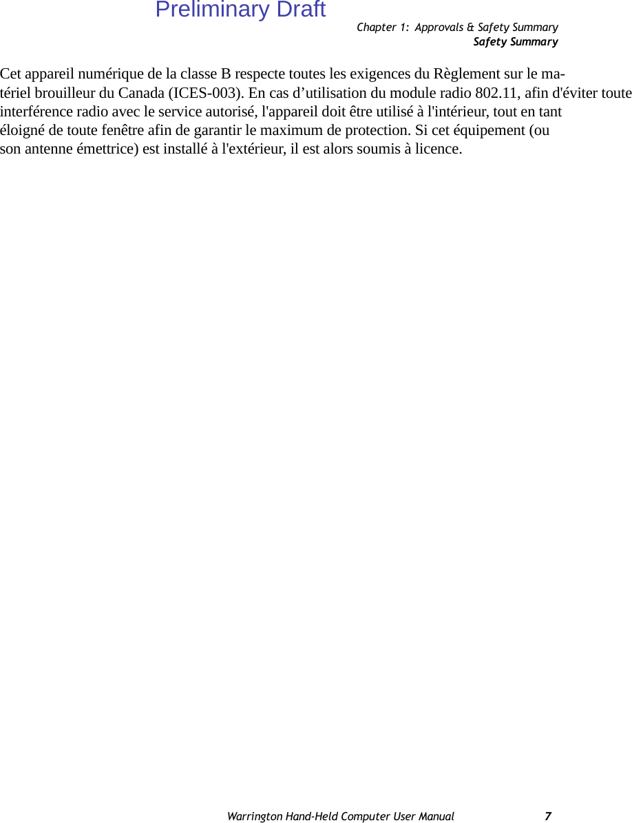 Chapter 1: Approvals &amp; Safety SummarySafety SummaryWarrington Hand-Held Computer User Manual 7Cet appareil numérique de la classe B respecte toutes les exigences du Règlement sur le ma-tériel brouilleur du Canada (ICES-003). En cas d’utilisation du module radio 802.11, afin d&apos;éviter toute interférence radio avec le service autorisé, l&apos;appareil doit être utilisé à l&apos;intérieur, tout en tant éloigné de toute fenêtre afin de garantir le maximum de protection. Si cet équipement (ou son antenne émettrice) est installé à l&apos;extérieur, il est alors soumis à licence.Preliminary Draft