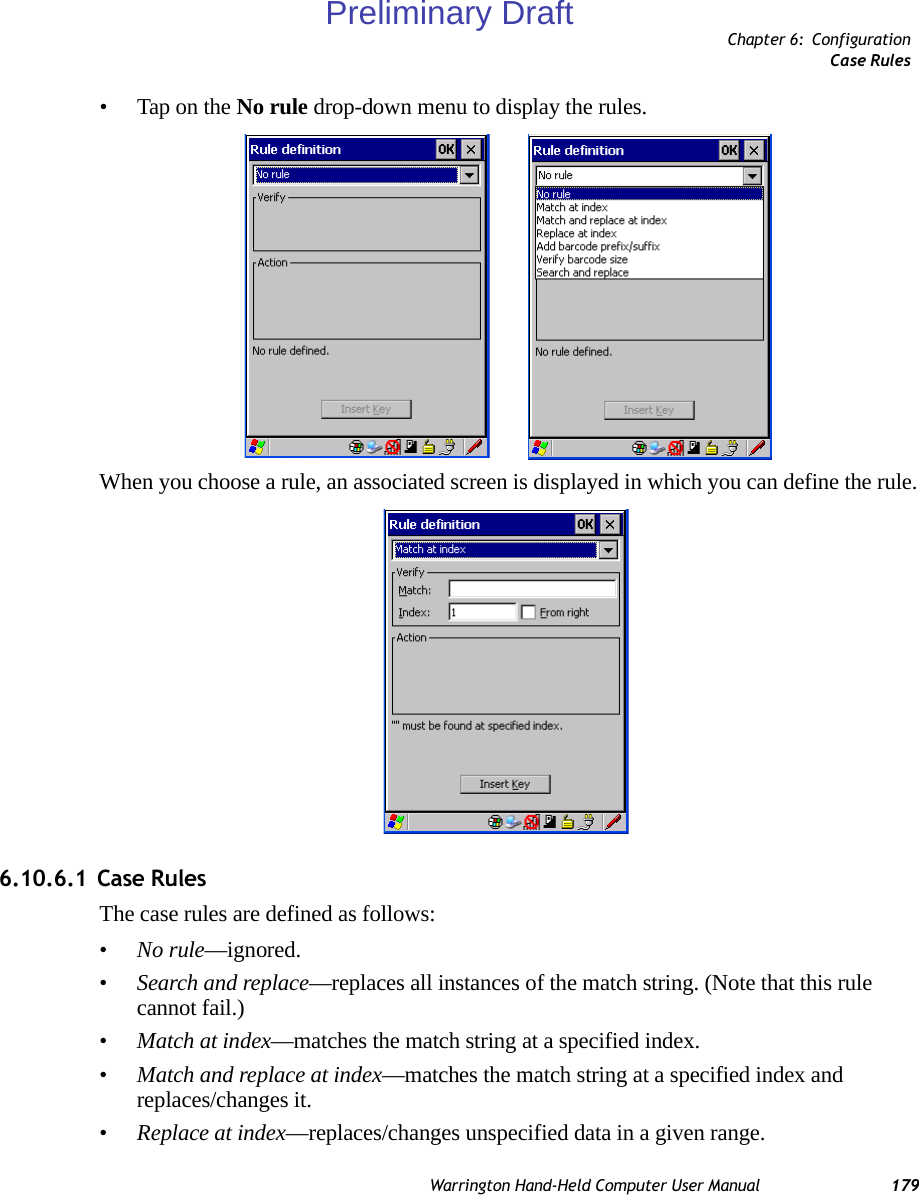 Chapter 6: ConfigurationCase RulesWarrington Hand-Held Computer User Manual 179• Tap on the No rule drop-down menu to display the rules.When you choose a rule, an associated screen is displayed in which you can define the rule.6.10.6.1 Case RulesThe case rules are defined as follows:•No rule—ignored.•Search and replace—replaces all instances of the match string. (Note that this rule cannot fail.)•Match at index—matches the match string at a specified index.•Match and replace at index—matches the match string at a specified index and replaces/changes it.•Replace at index—replaces/changes unspecified data in a given range.Preliminary Draft