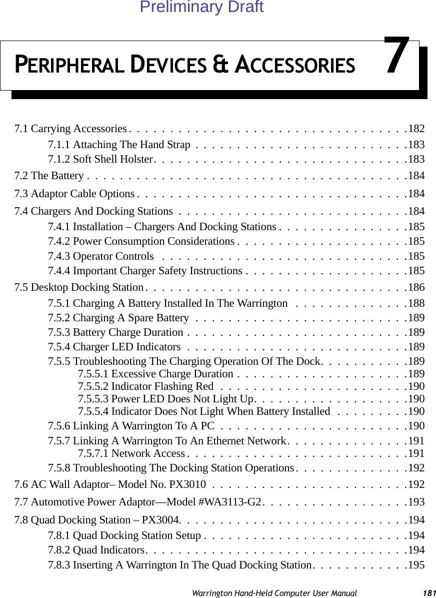 Warrington Hand-Held Computer User Manual 181PERIPHERAL DEVICES &amp; ACCESSORIES 77.1 Carrying Accessories. . . ...............................1827.1.1 Attaching The Hand Strap..........................1837.1.2 Soft Shell Holster...............................1837.2 The Battery.......................................1847.3 Adaptor Cable Options.................................1847.4 Chargers And Docking Stations............................1847.4.1 Installation – Chargers And Docking Stations................1857.4.2 Power Consumption Considerations.....................1857.4.3 Operator Controls ..............................1857.4.4 Important Charger Safety Instructions....................1857.5 Desktop Docking Station................................1867.5.1 Charging A Battery Installed In The Warrington ..............1887.5.2 Charging A Spare Battery..........................1897.5.3 Battery Charge Duration...........................1897.5.4 Charger LED Indicators...........................1897.5.5 Troubleshooting The Charging Operation Of The Dock...........1897.5.5.1 Excessive Charge Duration.....................1897.5.5.2 Indicator Flashing Red.......................1907.5.5.3 Power LED Does Not Light Up...................1907.5.5.4 Indicator Does Not Light When Battery Installed.........1907.5.6 Linking A Warrington To A PC.......................1907.5.7 Linking A Warrington To An Ethernet Network...............1917.5.7.1 Network Access...........................1917.5.8 Troubleshooting The Docking Station Operations. . ............1927.6 AC Wall Adaptor– Model No. PX3010........................1927.7 Automotive Power Adaptor—Model #WA3113-G2..................1937.8 Quad Docking Station – PX3004. . . .........................1947.8.1 Quad Docking Station Setup.........................1947.8.2 Quad Indicators................................1947.8.3 Inserting A Warrington In The Quad Docking Station............195Preliminary Draft