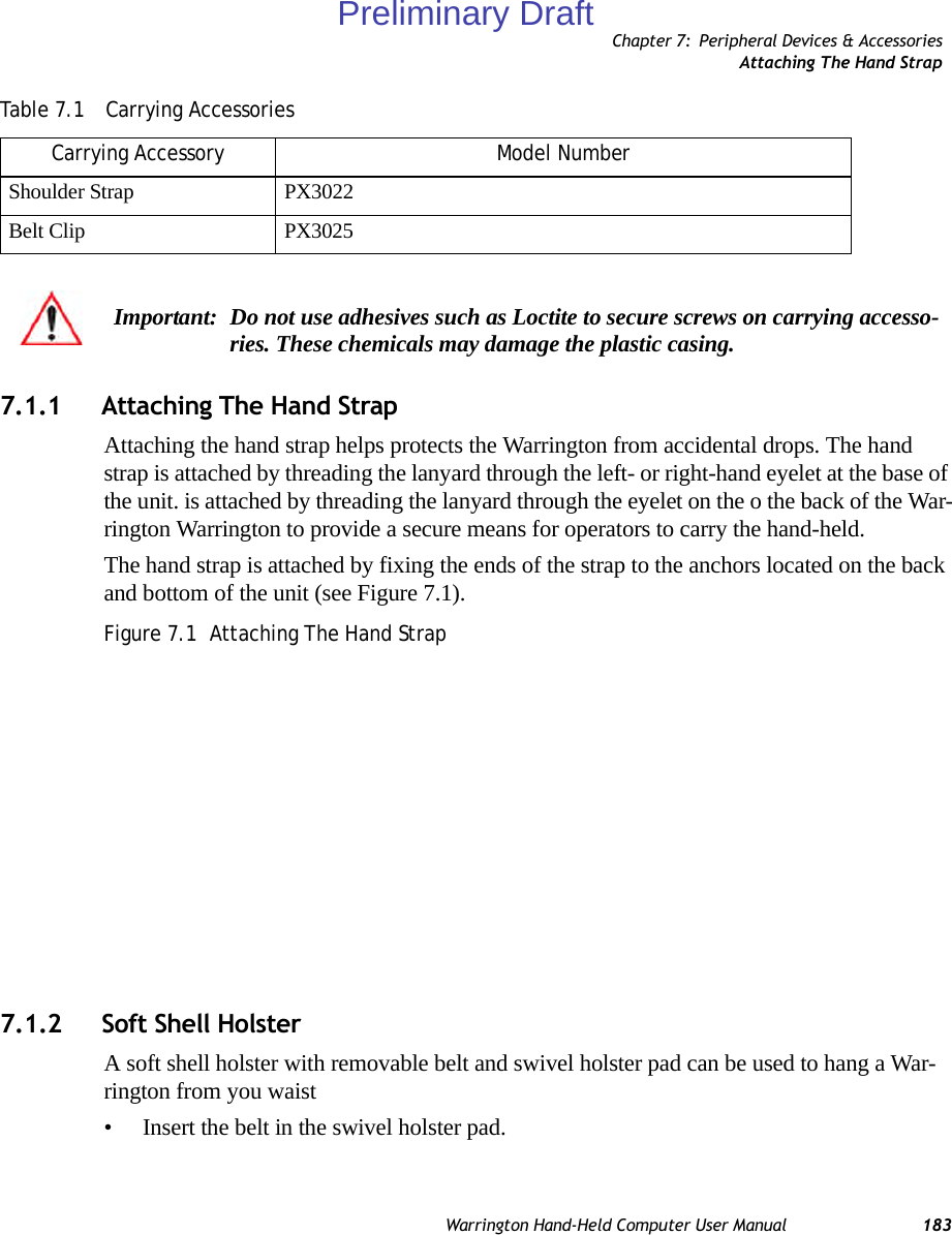 Chapter 7: Peripheral Devices &amp; AccessoriesAttaching The Hand StrapWarrington Hand-Held Computer User Manual 1837.1.1 Attaching The Hand StrapAttaching the hand strap helps protects the Warrington from accidental drops. The hand strap is attached by threading the lanyard through the left- or right-hand eyelet at the base of the unit. is attached by threading the lanyard through the eyelet on the o the back of the War-rington Warrington to provide a secure means for operators to carry the hand-held.The hand strap is attached by fixing the ends of the strap to the anchors located on the back and bottom of the unit (see Figure 7.1).Figure 7.1  Attaching The Hand Strap7.1.2 Soft Shell HolsterA soft shell holster with removable belt and swivel holster pad can be used to hang a War-rington from you waist • Insert the belt in the swivel holster pad.Shoulder Strap PX3022Belt Clip PX3025Important: Do not use adhesives such as Loctite to secure screws on carrying accesso-ries. These chemicals may damage the plastic casing.Table 7.1  Carrying AccessoriesCarrying Accessory Model NumberPreliminary Draft