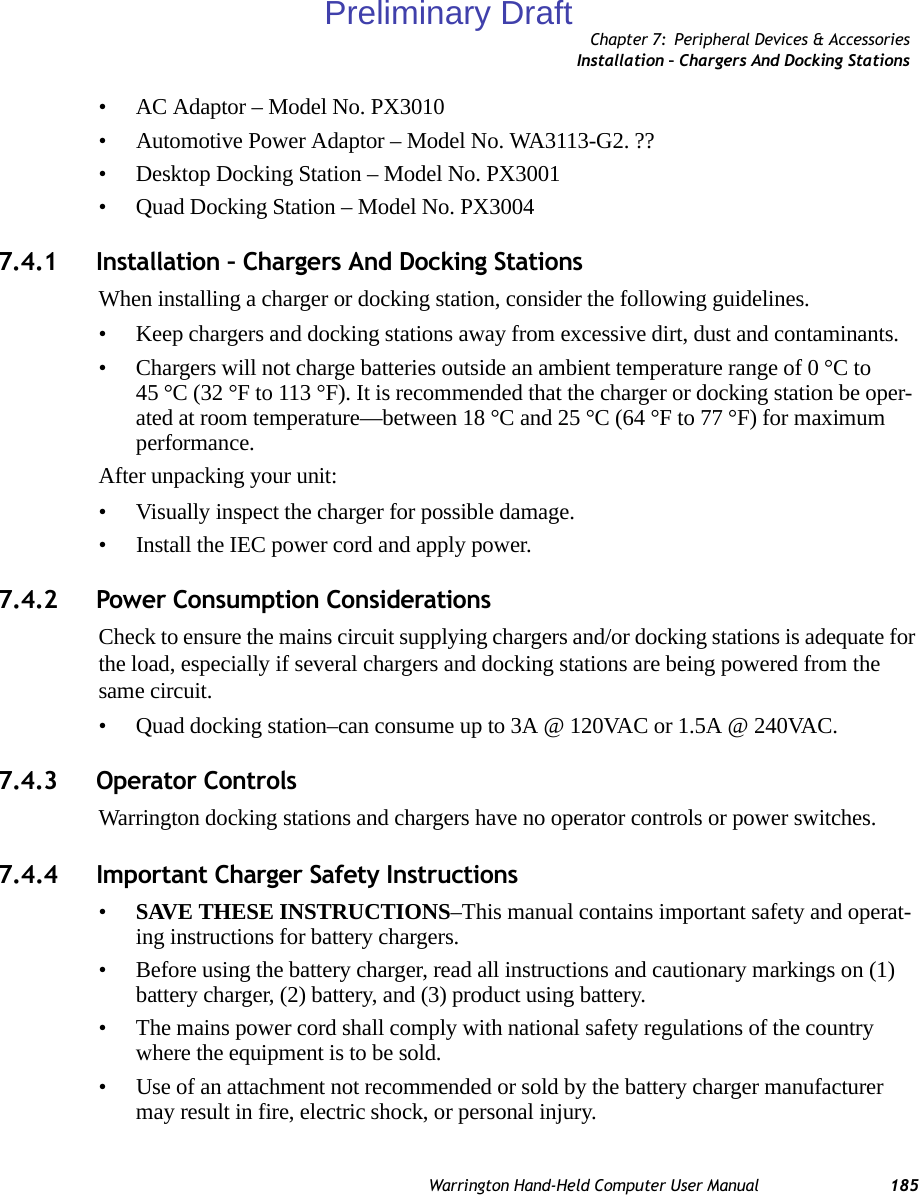 Chapter 7: Peripheral Devices &amp; AccessoriesInstallation – Chargers And Docking StationsWarrington Hand-Held Computer User Manual 185• AC Adaptor – Model No. PX3010• Automotive Power Adaptor – Model No. WA3113-G2. ??• Desktop Docking Station – Model No. PX3001• Quad Docking Station – Model No. PX30047.4.1 Installation – Chargers And Docking StationsWhen installing a charger or docking station, consider the following guidelines. • Keep chargers and docking stations away from excessive dirt, dust and contaminants. • Chargers will not charge batteries outside an ambient temperature range of 0 °C to 45 °C (32 °F to 113 °F). It is recommended that the charger or docking station be oper-ated at room temperature—between 18 °C and 25 °C (64 °F to 77 °F) for maximum performance.After unpacking your unit:• Visually inspect the charger for possible damage.• Install the IEC power cord and apply power. 7.4.2 Power Consumption ConsiderationsCheck to ensure the mains circuit supplying chargers and/or docking stations is adequate for the load, especially if several chargers and docking stations are being powered from the same circuit. • Quad docking station–can consume up to 3A @ 120VAC or 1.5A @ 240VAC.7.4.3 Operator ControlsWarrington docking stations and chargers have no operator controls or power switches.7.4.4 Important Charger Safety Instructions•SAVE THESE INSTRUCTIONS–This manual contains important safety and operat-ing instructions for battery chargers.• Before using the battery charger, read all instructions and cautionary markings on (1) battery charger, (2) battery, and (3) product using battery.• The mains power cord shall comply with national safety regulations of the country where the equipment is to be sold.• Use of an attachment not recommended or sold by the battery charger manufacturer may result in fire, electric shock, or personal injury.Preliminary Draft