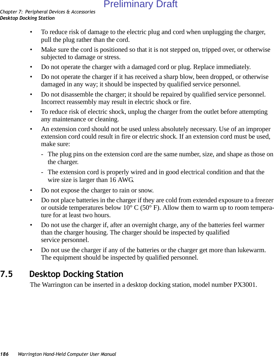 Chapter 7: Peripheral Devices &amp; AccessoriesDesktop Docking Station186 Warrington Hand-Held Computer User Manual• To reduce risk of damage to the electric plug and cord when unplugging the charger, pull the plug rather than the cord.• Make sure the cord is positioned so that it is not stepped on, tripped over, or otherwise subjected to damage or stress.• Do not operate the charger with a damaged cord or plug. Replace immediately.• Do not operate the charger if it has received a sharp blow, been dropped, or otherwise damaged in any way; it should be inspected by qualified service personnel.• Do not disassemble the charger; it should be repaired by qualified service personnel. Incorrect reassembly may result in electric shock or fire.• To reduce risk of electric shock, unplug the charger from the outlet before attempting any maintenance or cleaning.• An extension cord should not be used unless absolutely necessary. Use of an improper extension cord could result in fire or electric shock. If an extension cord must be used, make sure:- The plug pins on the extension cord are the same number, size, and shape as those on the charger.- The extension cord is properly wired and in good electrical condition and that the wire size is larger than 16 AWG.• Do not expose the charger to rain or snow.• Do not place batteries in the charger if they are cold from extended exposure to a freezer or outside temperatures below 10° C (50° F). Allow them to warm up to room tempera-ture for at least two hours.• Do not use the charger if, after an overnight charge, any of the batteries feel warmer than the charger housing. The charger should be inspected by qualified service personnel.• Do not use the charger if any of the batteries or the charger get more than lukewarm. The equipment should be inspected by qualified personnel.7.5 Desktop Docking StationThe Warrington can be inserted in a desktop docking station, model number PX3001.Preliminary Draft