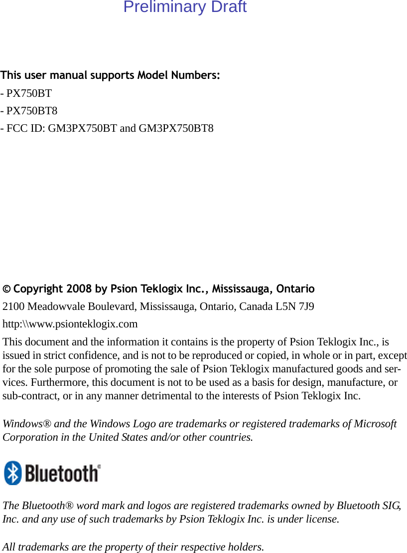 This user manual supports Model Numbers:- PX750BT- PX750BT8- FCC ID: GM3PX750BT and GM3PX750BT8© Copyright 2008 by Psion Teklogix Inc., Mississauga, Ontario2100 Meadowvale Boulevard, Mississauga, Ontario, Canada L5N 7J9http:\\www.psionteklogix.comThis document and the information it contains is the property of Psion Teklogix Inc., is issued in strict confidence, and is not to be reproduced or copied, in whole or in part, except for the sole purpose of promoting the sale of Psion Teklogix manufactured goods and ser-vices. Furthermore, this document is not to be used as a basis for design, manufacture, or sub-contract, or in any manner detrimental to the interests of Psion Teklogix Inc.Windows® and the Windows Logo are trademarks or registered trademarks of Microsoft Corporation in the United States and/or other countries.The Bluetooth® word mark and logos are registered trademarks owned by Bluetooth SIG, Inc. and any use of such trademarks by Psion Teklogix Inc. is under license.All trademarks are the property of their respective holders.Preliminary Draft