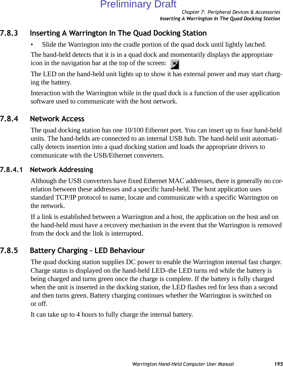 Chapter 7: Peripheral Devices &amp; AccessoriesInserting A Warrington In The Quad Docking StationWarrington Hand-Held Computer User Manual 1957.8.3 Inserting A Warrington In The Quad Docking Station• Slide the Warrington into the cradle portion of the quad dock until lightly latched. The hand-held detects that it is in a quad dock and momentarily displays the appropriate icon in the navigation bar at the top of the screen: The LED on the hand-held unit lights up to show it has external power and may start charg-ing the battery.Interaction with the Warrington while in the quad dock is a function of the user application software used to communicate with the host network.7.8.4 Network AccessThe quad docking station has one 10/100 Ethernet port. You can insert up to four hand-held units. The hand-helds are connected to an internal USB hub. The hand-held unit automati-cally detects insertion into a quad docking station and loads the appropriate drivers to communicate with the USB/Ethernet converters.7.8.4.1 Network AddressingAlthough the USB converters have fixed Ethernet MAC addresses, there is generally no cor-relation between these addresses and a specific hand-held. The host application uses standard TCP/IP protocol to name, locate and communicate with a specific Warrington on the network. If a link is established between a Warrington and a host, the application on the host and on the hand-held must have a recovery mechanism in the event that the Warrington is removed from the dock and the link is interrupted.7.8.5 Battery Charging – LED BehaviourThe quad docking station supplies DC power to enable the Warrington internal fast charger. Charge status is displayed on the hand-held LED–the LED turns red while the battery is being charged and turns green once the charge is complete. If the battery is fully charged when the unit is inserted in the docking station, the LED flashes red for less than a second and then turns green. Battery charging continues whether the Warrington is switched on or off.It can take up to 4 hours to fully charge the internal battery.Preliminary Draft