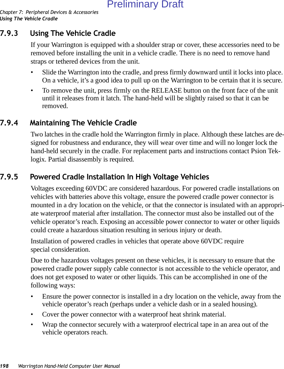 Chapter 7: Peripheral Devices &amp; AccessoriesUsing The Vehicle Cradle198 Warrington Hand-Held Computer User Manual7.9.3 Using The Vehicle CradleIf your Warrington is equipped with a shoulder strap or cover, these accessories need to be removed before installing the unit in a vehicle cradle. There is no need to remove hand straps or tethered devices from the unit.• Slide the Warrington into the cradle, and press firmly downward until it locks into place. On a vehicle, it’s a good idea to pull up on the Warrington to be certain that it is secure.• To remove the unit, press firmly on the RELEASE button on the front face of the unit until it releases from it latch. The hand-held will be slightly raised so that it can be removed.7.9.4 Maintaining The Vehicle CradleTwo latches in the cradle hold the Warrington firmly in place. Although these latches are de-signed for robustness and endurance, they will wear over time and will no longer lock the hand-held securely in the cradle. For replacement parts and instructions contact Psion Tek-logix. Partial disassembly is required.7.9.5 Powered Cradle Installation In High Voltage VehiclesVoltages exceeding 60VDC are considered hazardous. For powered cradle installations on vehicles with batteries above this voltage, ensure the powered cradle power connector is mounted in a dry location on the vehicle, or that the connector is insulated with an appropri-ate waterproof material after installation. The connector must also be installed out of the vehicle operator’s reach. Exposing an accessible power connector to water or other liquids could create a hazardous situation resulting in serious injury or death.Installation of powered cradles in vehicles that operate above 60VDC require special consideration.Due to the hazardous voltages present on these vehicles, it is necessary to ensure that the powered cradle power supply cable connector is not accessible to the vehicle operator, and does not get exposed to water or other liquids. This can be accomplished in one of the following ways:• Ensure the power connector is installed in a dry location on the vehicle, away from the vehicle operator’s reach (perhaps under a vehicle dash or in a sealed housing).• Cover the power connector with a waterproof heat shrink material.• Wrap the connector securely with a waterproof electrical tape in an area out of the vehicle operators reach.Preliminary Draft