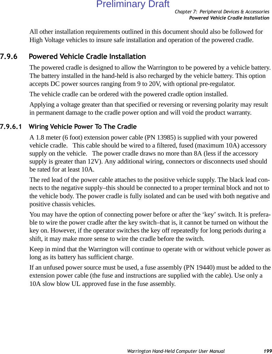 Chapter 7: Peripheral Devices &amp; AccessoriesPowered Vehicle Cradle InstallationWarrington Hand-Held Computer User Manual 199All other installation requirements outlined in this document should also be followed for High Voltage vehicles to insure safe installation and operation of the powered cradle.7.9.6 Powered Vehicle Cradle InstallationThe powered cradle is designed to allow the Warrington to be powered by a vehicle battery. The battery installed in the hand-held is also recharged by the vehicle battery. This option accepts DC power sources ranging from 9 to 20V, with optional pre-regulator. The vehicle cradle can be ordered with the powered cradle option installed.Applying a voltage greater than that specified or reversing or reversing polarity may result in permanent damage to the cradle power option and will void the product warranty.7.9.6.1 Wiring Vehicle Power To The CradleA 1.8 meter (6 foot) extension power cable (PN 13985) is supplied with your powered vehicle cradle.   This cable should be wired to a filtered, fused (maximum 10A) accessory supply on the vehicle.   The power cradle draws no more than 8A (less if the accessory supply is greater than 12V). Any additional wiring, connectors or disconnects used should be rated for at least 10A. The red lead of the power cable attaches to the positive vehicle supply. The black lead con-nects to the negative supply–this should be connected to a proper terminal block and not to the vehicle body. The power cradle is fully isolated and can be used with both negative and positive chassis vehicles.You may have the option of connecting power before or after the ‘key’ switch. It is prefera-ble to wire the power cradle after the key switch–that is, it cannot be turned on without the key on. However, if the operator switches the key off repeatedly for long periods during a shift, it may make more sense to wire the cradle before the switch.Keep in mind that the Warrington will continue to operate with or without vehicle power as long as its battery has sufficient charge.If an unfused power source must be used, a fuse assembly (PN 19440) must be added to the extension power cable (the fuse and instructions are supplied with the cable). Use only a 10A slow blow UL approved fuse in the fuse assembly.Preliminary Draft