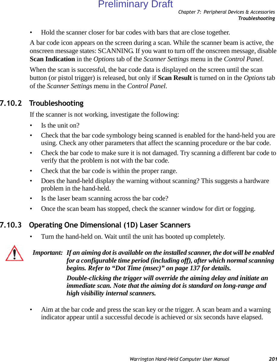 Chapter 7: Peripheral Devices &amp; AccessoriesTrou ble sh oot i n gWarrington Hand-Held Computer User Manual 201• Hold the scanner closer for bar codes with bars that are close together.A bar code icon appears on the screen during a scan. While the scanner beam is active, the onscreen message states: SCANNING. If you want to turn off the onscreen message, disable Scan Indication in the Options tab of the Scanner Settings menu in the Control Panel.When the scan is successful, the bar code data is displayed on the screen until the scan button (or pistol trigger) is released, but only if Scan Result is turned on in the Options tab of the Scanner Settings menu in the Control Panel. 7.10.2 TroubleshootingIf the scanner is not working, investigate the following:• Is the unit on?• Check that the bar code symbology being scanned is enabled for the hand-held you are using. Check any other parameters that affect the scanning procedure or the bar code.• Check the bar code to make sure it is not damaged. Try scanning a different bar code to verify that the problem is not with the bar code.• Check that the bar code is within the proper range.• Does the hand-held display the warning without scanning? This suggests a hardware problem in the hand-held.• Is the laser beam scanning across the bar code? • Once the scan beam has stopped, check the scanner window for dirt or fogging.7.10.3 Operating One Dimensional (1D) Laser Scanners• Turn the hand-held on. Wait until the unit has booted up completely.• Aim at the bar code and press the scan key or the trigger. A scan beam and a warning indicator appear until a successful decode is achieved or six seconds have elapsed. Important: If an aiming dot is available on the installed scanner, the dot will be enabled for a configurable time period (including off), after which normal scanning begins. Refer to “Dot Time (msec)” on page 137 for details. Double-clicking the trigger will override the aiming delay and initiate an immediate scan. Note that the aiming dot is standard on long-range and high visibility internal scanners.Preliminary Draft