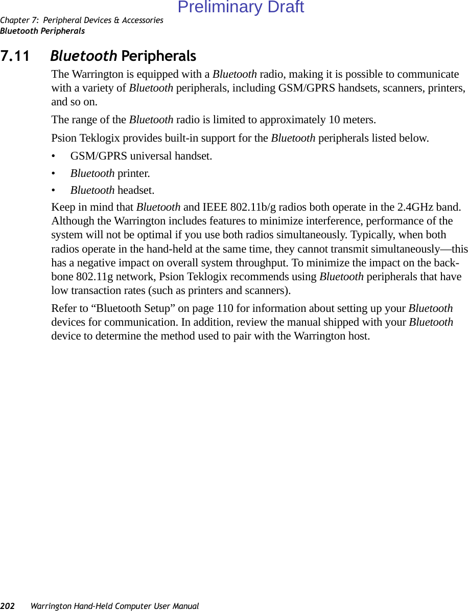 Chapter 7: Peripheral Devices &amp; AccessoriesBluetooth Peripherals202 Warrington Hand-Held Computer User Manual7.11 Bluetooth PeripheralsThe Warrington is equipped with a Bluetooth radio, making it is possible to communicate with a variety of Bluetooth peripherals, including GSM/GPRS handsets, scanners, printers, and so on. The range of the Bluetooth radio is limited to approximately 10 meters.Psion Teklogix provides built-in support for the Bluetooth peripherals listed below.• GSM/GPRS universal handset.•Bluetooth printer.•Bluetooth headset.Keep in mind that Bluetooth and IEEE 802.11b/g radios both operate in the 2.4GHz band. Although the Warrington includes features to minimize interference, performance of the system will not be optimal if you use both radios simultaneously. Typically, when both radios operate in the hand-held at the same time, they cannot transmit simultaneously—this has a negative impact on overall system throughput. To minimize the impact on the back-bone 802.11g network, Psion Teklogix recommends using Bluetooth peripherals that have low transaction rates (such as printers and scanners).Refer to “Bluetooth Setup” on page 110 for information about setting up your Bluetooth devices for communication. In addition, review the manual shipped with your Bluetooth device to determine the method used to pair with the Warrington host.Preliminary Draft