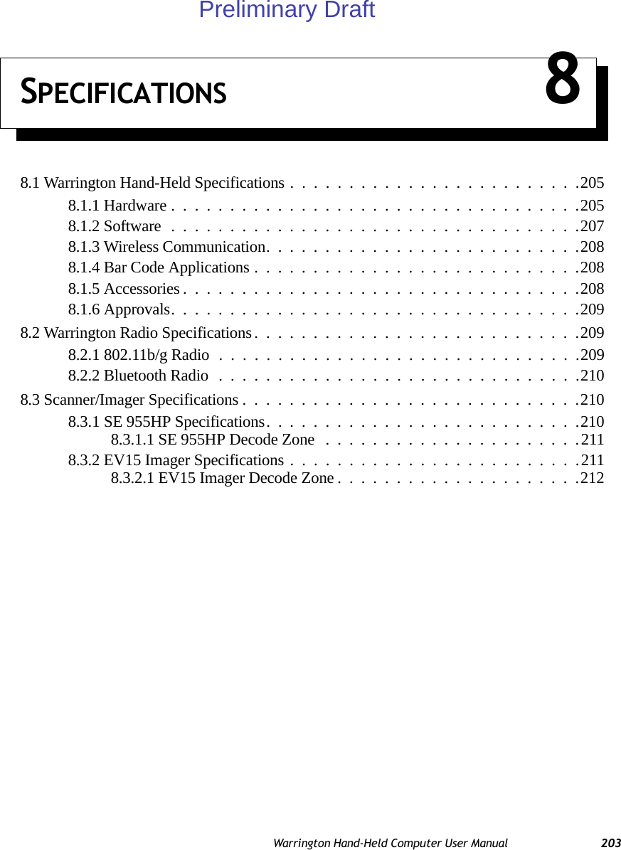 Warrington Hand-Held Computer User Manual 203SPECIFICATIONS 88.1 Warrington Hand-Held Specifications.........................2058.1.1 Hardware...................................2058.1.2 Software...................................2078.1.3 Wireless Communication...........................2088.1.4 Bar Code Applications............................2088.1.5 Accessories..................................2088.1.6 Approvals...................................2098.2 Warrington Radio Specifications............................2098.2.1 802.11b/g Radio ...............................2098.2.2 Bluetooth Radio...............................2108.3 Scanner/Imager Specifications.............................2108.3.1 SE 955HP Specifications. . .........................2108.3.1.1 SE 955HP Decode Zone ......................2118.3.2 EV15 Imager Specifications.........................2118.3.2.1 EV15 Imager Decode Zone.....................212Preliminary Draft