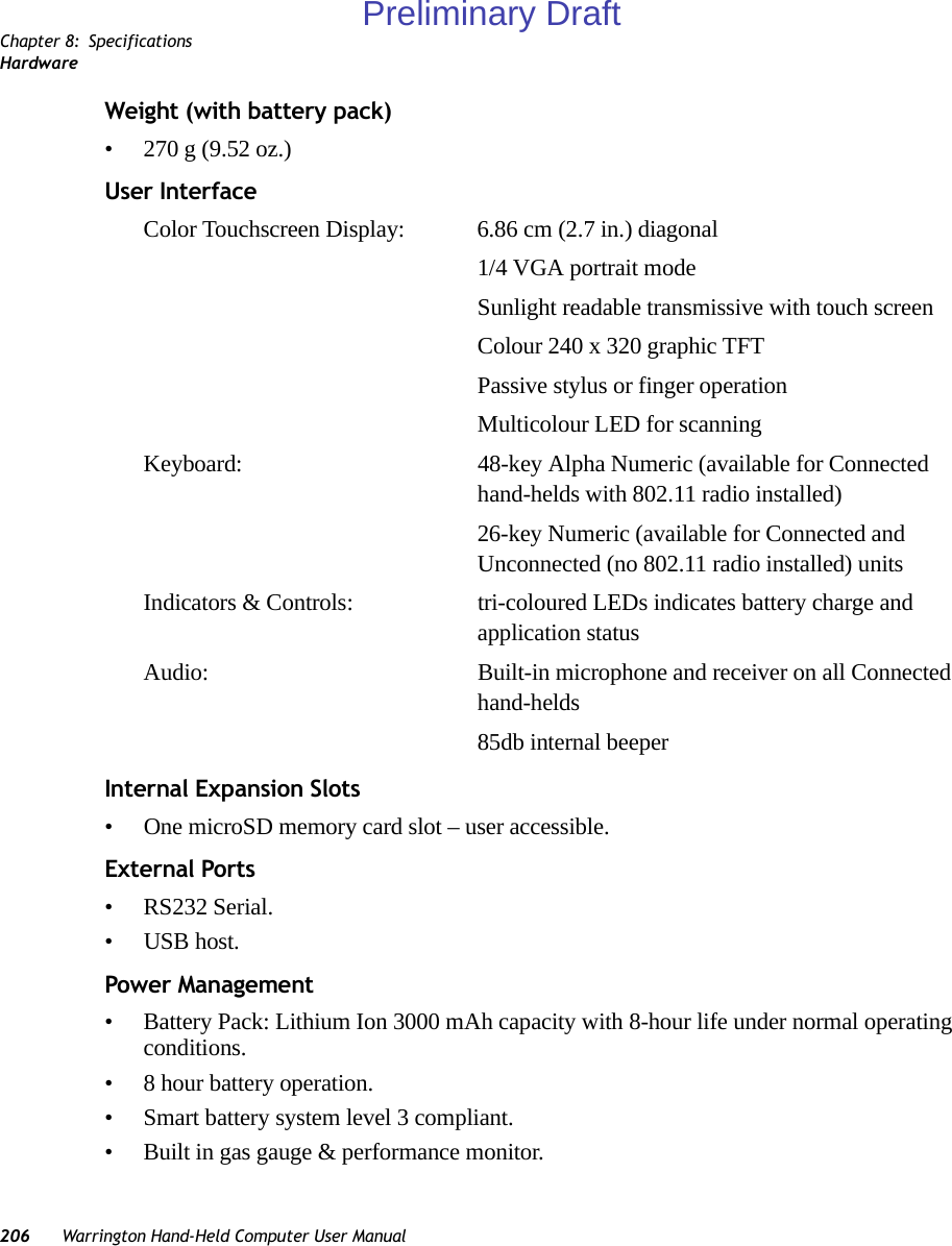 Chapter 8: SpecificationsHardware206 Warrington Hand-Held Computer User ManualWeight (with battery pack)• 270 g (9.52 oz.)User InterfaceColor Touchscreen Display: 6.86 cm (2.7 in.) diagonal1/4 VGA portrait mode Sunlight readable transmissive with touch screen Colour 240 x 320 graphic TFTPassive stylus or finger operationMulticolour LED for scanningKeyboard: 48-key Alpha Numeric (available for Connected hand-helds with 802.11 radio installed)26-key Numeric (available for Connected and Unconnected (no 802.11 radio installed) unitsIndicators &amp; Controls: tri-coloured LEDs indicates battery charge and application statusAudio: Built-in microphone and receiver on all Connected hand-helds85db internal beeper Internal Expansion Slots• One microSD memory card slot – user accessible.External Ports• RS232 Serial.• USB host.Power Management• Battery Pack: Lithium Ion 3000 mAh capacity with 8-hour life under normal operating conditions.• 8 hour battery operation.• Smart battery system level 3 compliant.• Built in gas gauge &amp; performance monitor.Preliminary Draft