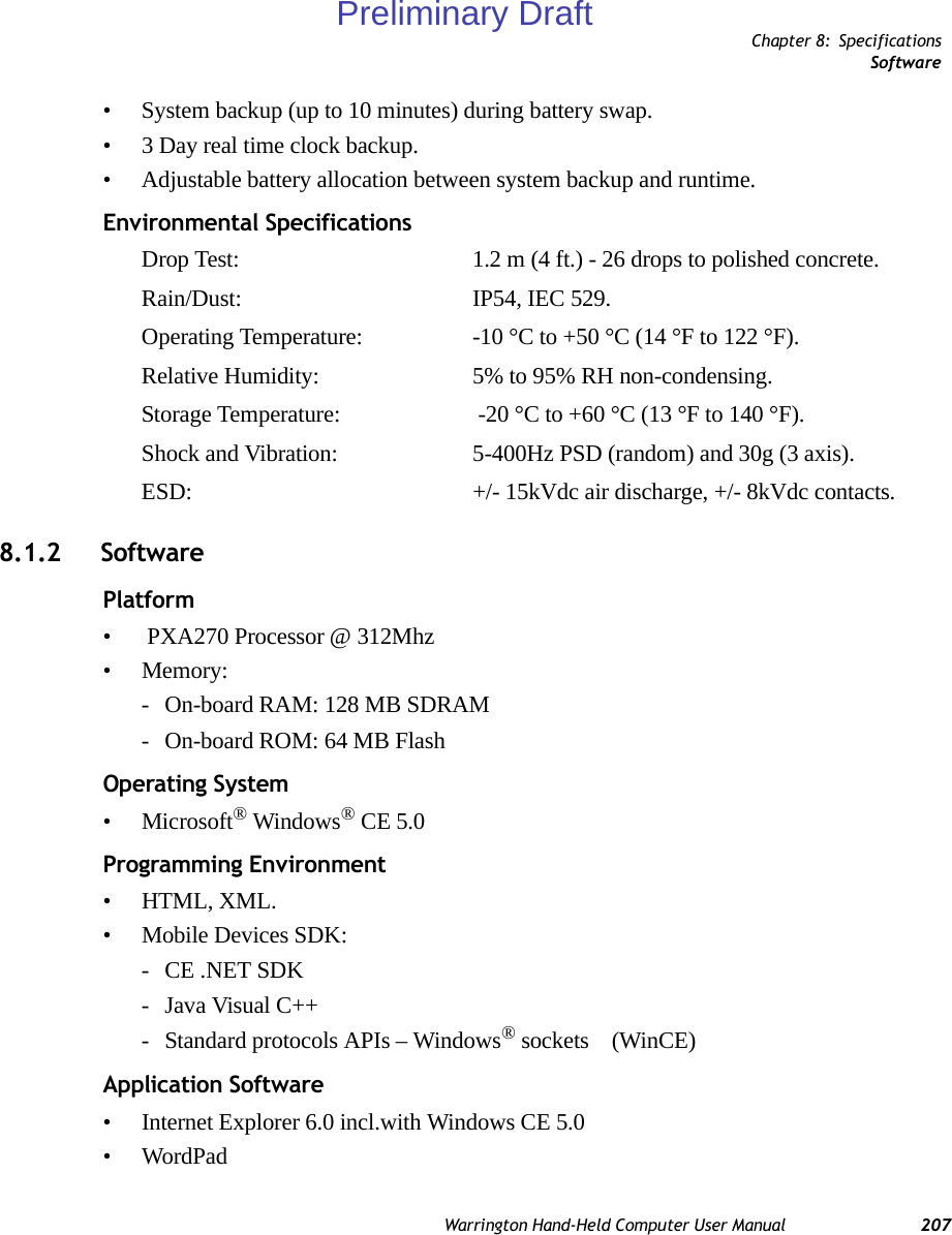 Chapter 8: SpecificationsSoftwareWarrington Hand-Held Computer User Manual 207• System backup (up to 10 minutes) during battery swap.• 3 Day real time clock backup.• Adjustable battery allocation between system backup and runtime.Environmental SpecificationsDrop Test: 1.2 m (4 ft.) - 26 drops to polished concrete.Rain/Dust: IP54, IEC 529.Operating Temperature: -10 °C to +50 °C (14 °F to 122 °F).Relative Humidity: 5% to 95% RH non-condensing.Storage Temperature:  -20 °C to +60 °C (13 °F to 140 °F).Shock and Vibration: 5-400Hz PSD (random) and 30g (3 axis).ESD: +/- 15kVdc air discharge, +/- 8kVdc contacts.8.1.2 SoftwarePlatform•  PXA270 Processor @ 312Mhz• Memory: - On-board RAM: 128 MB SDRAM- On-board ROM: 64 MB FlashOperating System• Microsoft® Windows® CE 5.0Programming Environment• HTML, XML.• Mobile Devices SDK:- CE .NET SDK- Java Visual C++- Standard protocols APIs – Windows® sockets    (WinCE)Application Software• Internet Explorer 6.0 incl.with Windows CE 5.0• WordPadPreliminary Draft