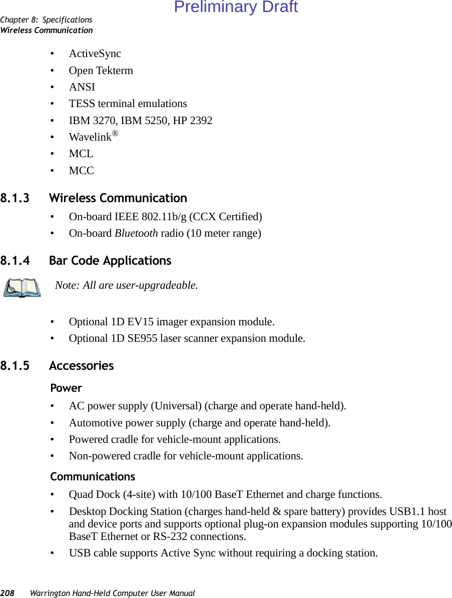 Chapter 8: SpecificationsWireless Communication208 Warrington Hand-Held Computer User Manual• ActiveSync• Open Tekterm• ANSI• TESS terminal emulations• IBM 3270, IBM 5250, HP 2392•Wavelink®•MCL•MCC8.1.3 Wireless Communication• On-board IEEE 802.11b/g (CCX Certified)• On-board Bluetooth radio (10 meter range)8.1.4 Bar Code Applications• Optional 1D EV15 imager expansion module.• Optional 1D SE955 laser scanner expansion module.8.1.5 AccessoriesPower • AC power supply (Universal) (charge and operate hand-held).• Automotive power supply (charge and operate hand-held).• Powered cradle for vehicle-mount applications.• Non-powered cradle for vehicle-mount applications.Communications • Quad Dock (4-site) with 10/100 BaseT Ethernet and charge functions.• Desktop Docking Station (charges hand-held &amp; spare battery) provides USB1.1 host and device ports and supports optional plug-on expansion modules supporting 10/100 BaseT Ethernet or RS-232 connections.• USB cable supports Active Sync without requiring a docking station.Note: All are user-upgradeable.Preliminary Draft