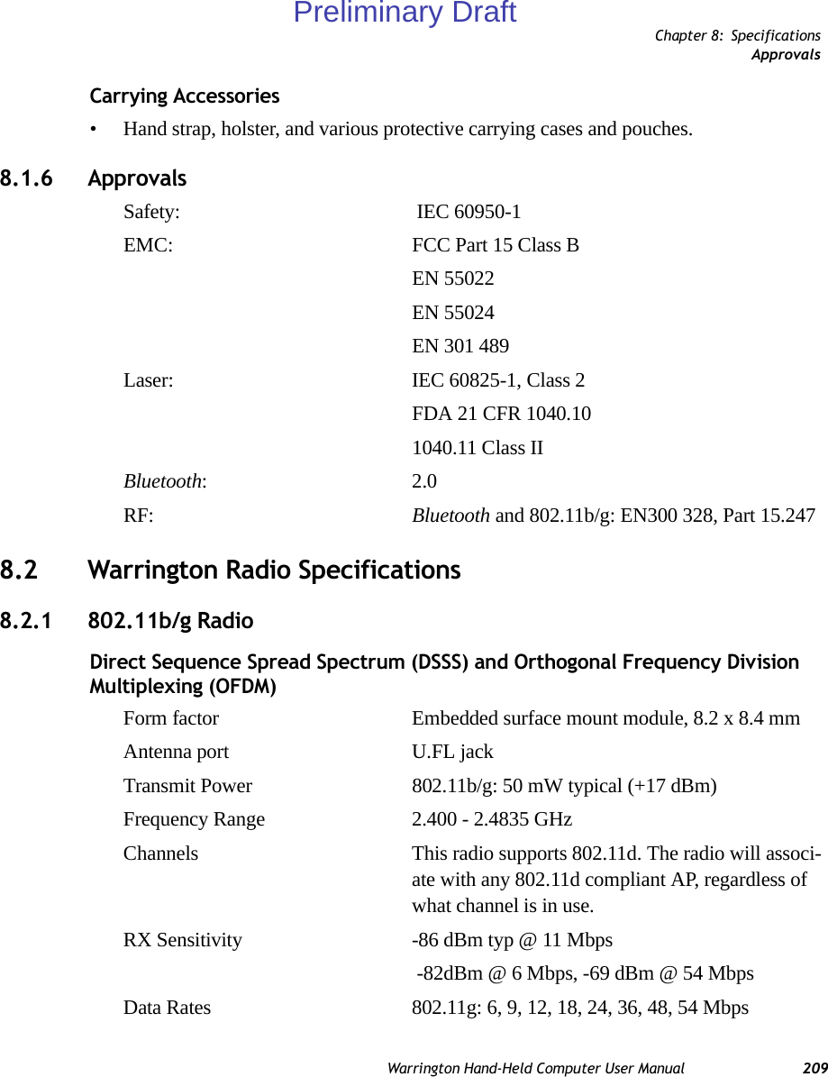 Chapter 8: SpecificationsApprovalsWarrington Hand-Held Computer User Manual 209Carrying Accessories• Hand strap, holster, and various protective carrying cases and pouches.8.1.6 ApprovalsSafety:   IEC 60950-1EMC: FCC Part 15 Class B EN 55022 EN 55024EN 301 489Laser:  IEC 60825-1, Class 2FDA 21 CFR 1040.101040.11 Class IIBluetooth: 2.0RF:  Bluetooth and 802.11b/g: EN300 328, Part 15.2478.2 Warrington Radio Specifications8.2.1 802.11b/g Radio Direct Sequence Spread Spectrum (DSSS) and Orthogonal Frequency Division Multiplexing (OFDM)Form factor Embedded surface mount module, 8.2 x 8.4 mmAntenna port U.FL jackTransmit Power 802.11b/g: 50 mW typical (+17 dBm)Frequency Range 2.400 - 2.4835 GHzChannels This radio supports 802.11d. The radio will associ-ate with any 802.11d compliant AP, regardless of what channel is in use.RX Sensitivity -86 dBm typ @ 11 Mbps -82dBm @ 6 Mbps, -69 dBm @ 54 MbpsData Rates 802.11g: 6, 9, 12, 18, 24, 36, 48, 54 MbpsPreliminary Draft