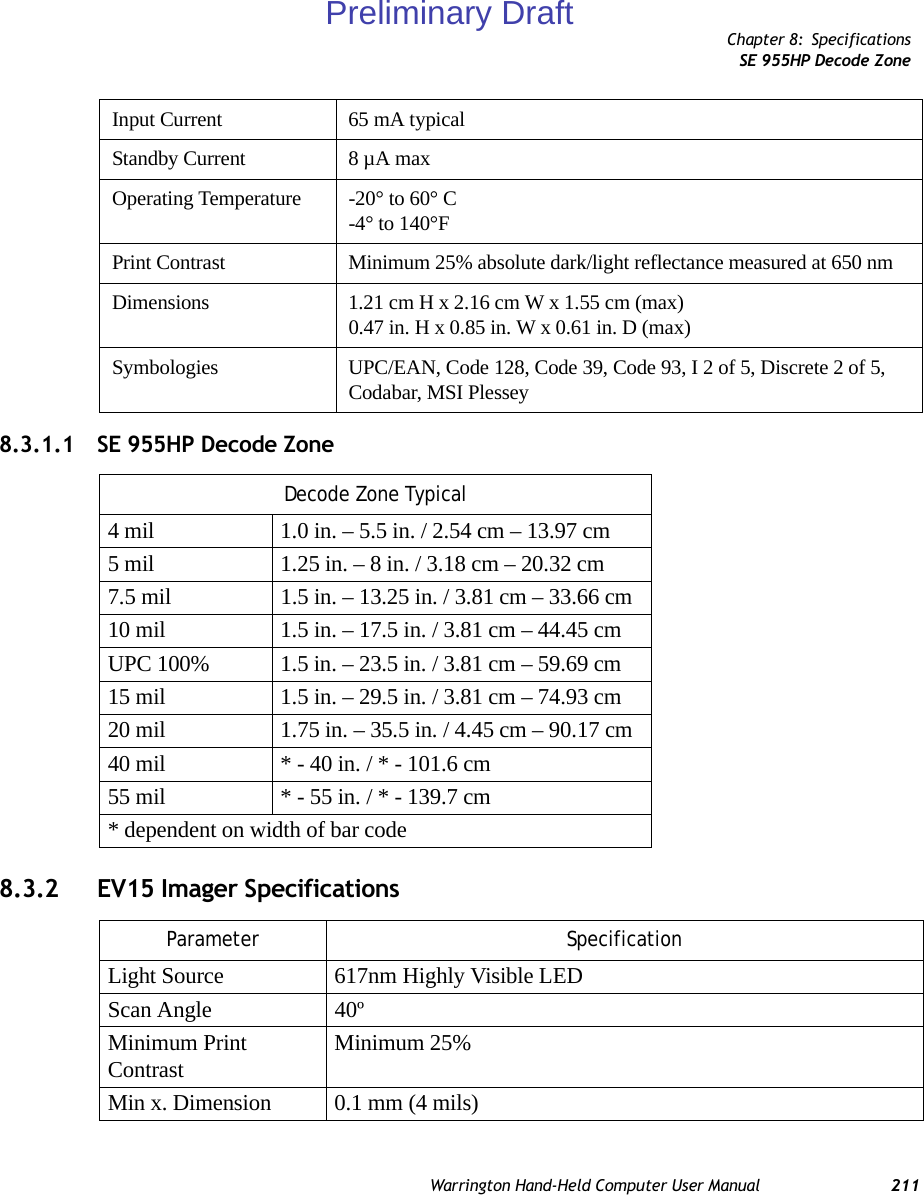 Chapter 8: SpecificationsSE 955HP Decode ZoneWarrington Hand-Held Computer User Manual 2118.3.1.1 SE 955HP Decode Zone8.3.2 EV15 Imager SpecificationsInput Current 65 mA typicalStandby Current 8 µA maxOperating Temperature -20° to 60° C-4° to 140°FPrint Contrast Minimum 25% absolute dark/light reflectance measured at 650 nmDimensions 1.21 cm H x 2.16 cm W x 1.55 cm (max)0.47 in. H x 0.85 in. W x 0.61 in. D (max)Symbologies UPC/EAN, Code 128, Code 39, Code 93, I 2 of 5, Discrete 2 of 5, Codabar, MSI PlesseyDecode Zone Typical4 mil 1.0 in. – 5.5 in. / 2.54 cm – 13.97 cm5 mil 1.25 in. – 8 in. / 3.18 cm – 20.32 cm7.5 mil 1.5 in. – 13.25 in. / 3.81 cm – 33.66 cm10 mil 1.5 in. – 17.5 in. / 3.81 cm – 44.45 cmUPC 100% 1.5 in. – 23.5 in. / 3.81 cm – 59.69 cm15 mil 1.5 in. – 29.5 in. / 3.81 cm – 74.93 cm20 mil 1.75 in. – 35.5 in. / 4.45 cm – 90.17 cm40 mil * - 40 in. / * - 101.6 cm55 mil * - 55 in. / * - 139.7 cm* dependent on width of bar codeParameter SpecificationLight Source 617nm Highly Visible LEDScan Angle 40º Minimum Print Contrast Minimum 25%Min x. Dimension 0.1 mm (4 mils)Preliminary Draft