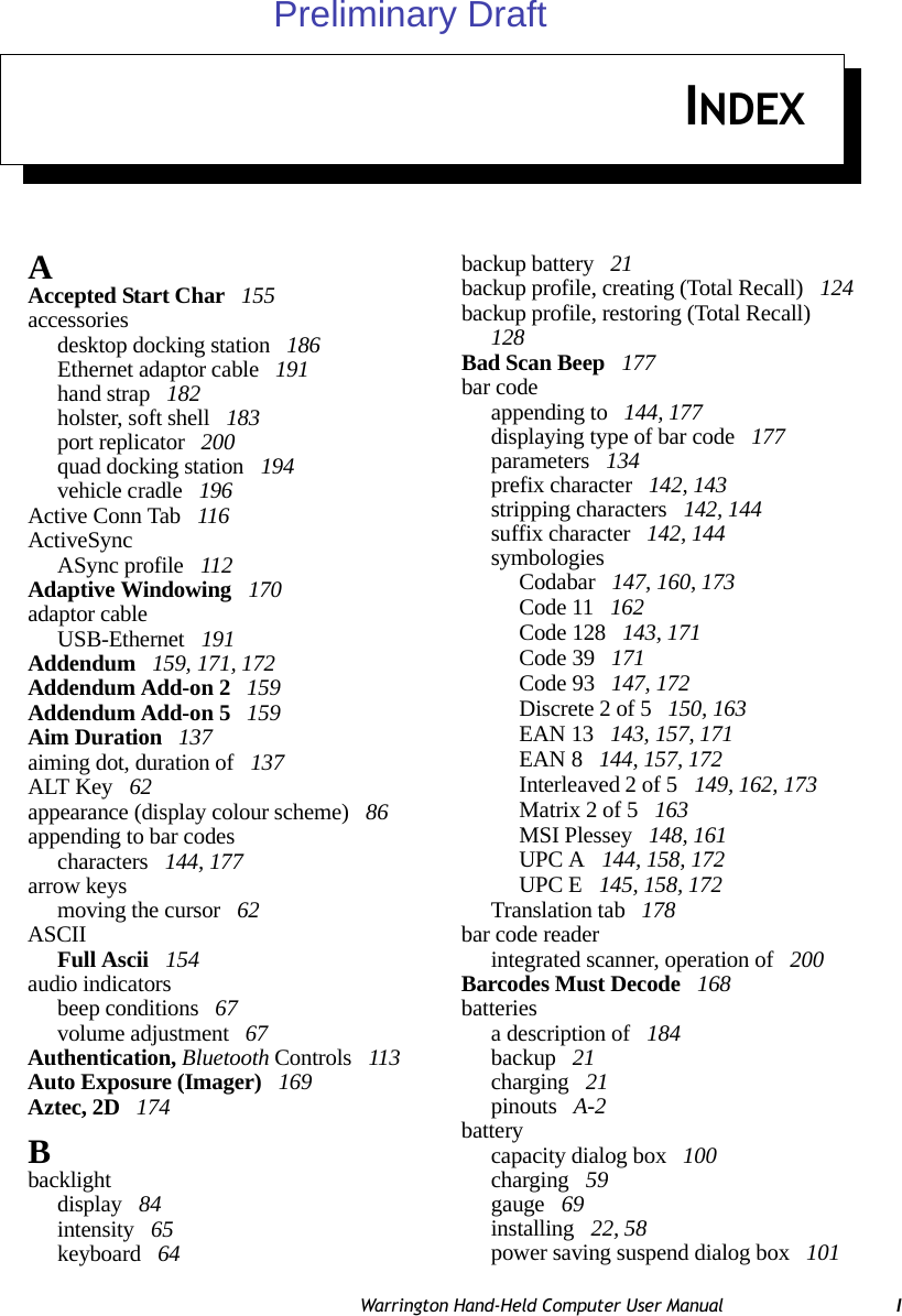 Warrington Hand-Held Computer User Manual IINDEXAAccepted Start Char  155accessoriesdesktop docking station  186Ethernet adaptor cable  191hand strap  182holster, soft shell  183port replicator  200quad docking station  194vehicle cradle  196Active Conn Tab  116ActiveSyncASync profile  112Adaptive Windowing  170adaptor cableUSB-Ethernet  191Addendum  159, 171, 172Addendum Add-on 2  159Addendum Add-on 5  159Aim Duration  137aiming dot, duration of  137ALT Key  62appearance (display colour scheme)  86appending to bar codescharacters  144, 177arrow keysmoving the cursor  62ASCIIFull Ascii  154audio indicatorsbeep conditions  67volume adjustment  67Authentication, Bluetooth Controls  113Auto Exposure (Imager)  169Aztec, 2D  174Bbacklightdisplay  84intensity  65keyboard  64backup battery  21backup profile, creating (Total Recall)  124backup profile, restoring (Total Recall)  128Bad Scan Beep  177bar codeappending to  144, 177displaying type of bar code  177parameters  134prefix character  142, 143stripping characters  142, 144suffix character  142, 144symbologiesCodabar  147, 160, 173Code 11  162Code 128  143, 171Code 39  171Code 93  147, 172Discrete 2 of 5  150, 163EAN 13  143, 157, 171EAN 8  144, 157, 172Interleaved 2 of 5  149, 162, 173Matrix 2 of 5  163MSI Plessey  148, 161UPC A  144, 158, 172UPC E  145, 158, 172Translation tab  178bar code readerintegrated scanner, operation of  200Barcodes Must Decode  168batteriesa description of  184backup  21charging  21pinouts  A-2batterycapacity dialog box  100charging  59gauge  69installing  22, 58power saving suspend dialog box  101Preliminary Draft