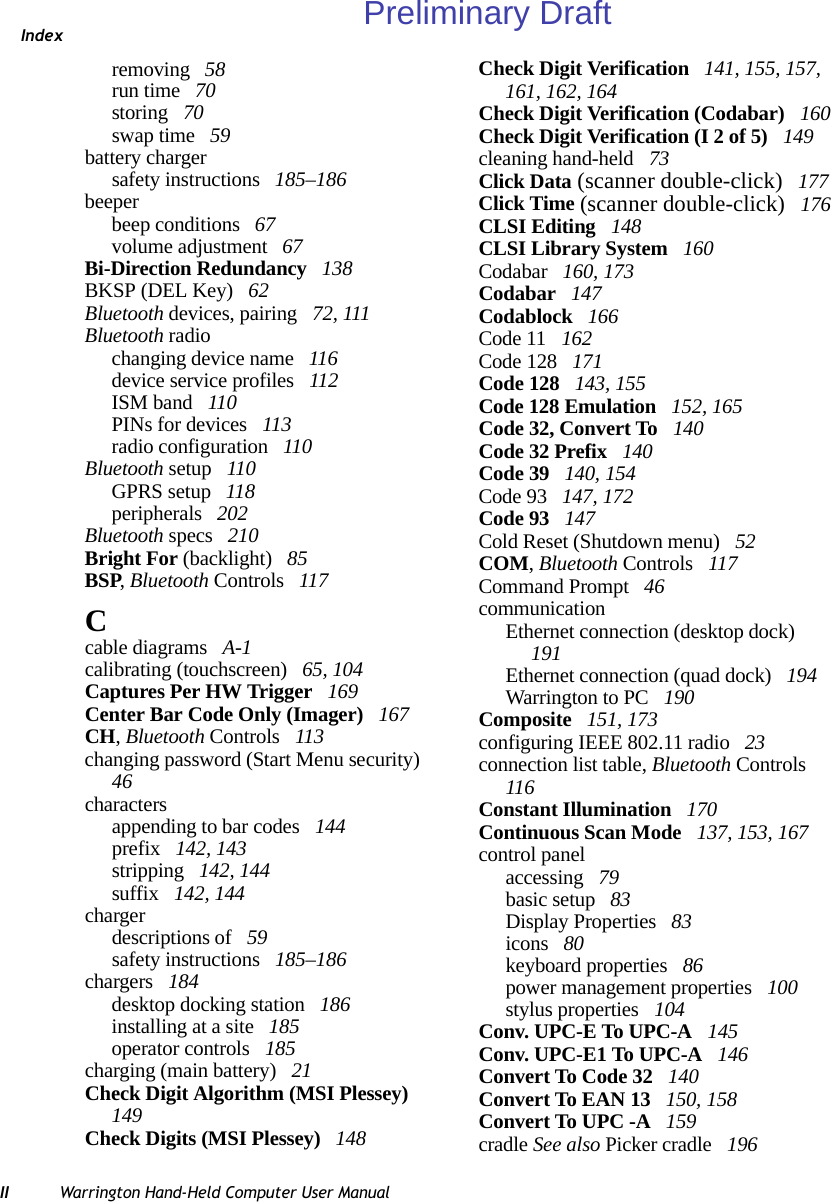 IndexII Warrington Hand-Held Computer User Manualremoving  58run time  70storing  70swap time  59battery chargersafety instructions  185–186beeperbeep conditions  67volume adjustment  67Bi-Direction Redundancy  138BKSP (DEL Key)  62Bluetooth devices, pairing  72, 111Bluetooth radiochanging device name  116device service profiles  112ISM band  110PINs for devices  113radio configuration  110Bluetooth setup  110GPRS setup  118peripherals  202Bluetooth specs  210Bright For (backlight)  85BSP, Bluetooth Controls  117Ccable diagrams  A-1calibrating (touchscreen)  65, 104Captures Per HW Trigger  169Center Bar Code Only (Imager)  167CH, Bluetooth Controls  113changing password (Start Menu security)  46charactersappending to bar codes  144prefix  142, 143stripping  142, 144suffix  142, 144chargerdescriptions of  59safety instructions  185–186chargers  184desktop docking station  186installing at a site  185operator controls  185charging (main battery)  21Check Digit Algorithm (MSI Plessey)  149Check Digits (MSI Plessey)  148Check Digit Verification  141, 155, 157, 161, 162, 164Check Digit Verification (Codabar)  160Check Digit Verification (I 2 of 5)  149cleaning hand-held  73Click Data (scanner double-click)  177Click Time (scanner double-click)  176CLSI Editing  148CLSI Library System  160Codabar  160, 173Codabar  147Codablock  166Code 11  162Code 128  171Code 128  143, 155Code 128 Emulation  152, 165Code 32, Convert To  140Code 32 Prefix  140Code 39  140, 154Code 93  147, 172Code 93  147Cold Reset (Shutdown menu)  52COM, Bluetooth Controls  117Command Prompt  46communicationEthernet connection (desktop dock)  191Ethernet connection (quad dock)  194Warrington to PC  190Composite  151, 173configuring IEEE 802.11 radio  23connection list table, Bluetooth Controls  116Constant Illumination  170Continuous Scan Mode  137, 153, 167control panelaccessing  79basic setup  83Display Properties  83icons  80keyboard properties  86power management properties  100stylus properties  104Conv. UPC-E To UPC-A  145Conv. UPC-E1 To UPC-A  146Convert To Code 32  140Convert To EAN 13  150, 158Convert To UPC -A  159cradle See also Picker cradle  196Preliminary Draft