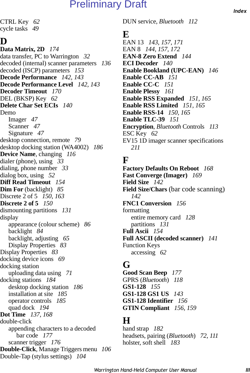 IndexWarrington Hand-Held Computer User Manual IIICTRL Key  62cycle tasks  49DData Matrix, 2D  174data transfer, PC to Warrington  32decoded (internal) scanner parameters  136decoded (ISCP) parameters  153Decode Performance  142, 143Decode Performance Level  142, 143Decoder Timeout  170DEL (BKSP) Key  62Delete Char Set ECIs  140DemoImager  47Scanner  47Signature  47desktop connection, remote  79desktop docking station (WA4002)  186Device Name, changing  116dialer (phone), using  33dialing, phone number  33dialog box, using  52Diff Read Timeout  154Dim For (backlight)  85Discrete 2 of 5  150, 163Discrete 2 of 5  150dismounting partitions  131displayappearance (colour scheme)  86backlight  84backlight, adjusting  65Display Properties  83Display Properties  83docking device icons  69docking stationuploading data using  71docking stations  184desktop docking station  186installation at site  185operator controls  185quad dock  194Dot Time  137, 168double-clickappending characters to a decodedbar code  177scanner trigger  176Double-Click, Manage Triggers menu  106Double-Tap (stylus settings)  104DUN service, Bluetooth  112EEAN 13  143, 157, 171EAN 8  144, 157, 172EAN-8 Zero Extend  144ECI Decoder  140Enable Bookland (UPC-EAN)  146Enable CC-AB  151Enable CC-C  151Enable Plessy  161Enable RSS Expanded  151, 165Enable RSS Limited  151, 165Enable RSS-14  150, 165Enable TLC-39  151Encryption, Bluetooth Controls  113ESC Key  62EV15 1D imager scanner specifications  211FFactory Defaults On Reboot  168Fast Converge (Imager)  169Field Size  142Field Size/Chars (bar code scanning)  142FNC1 Conversion  156formattingentire memory card  128partitions  131Full Ascii  154Full ASCII (decoded scanner)  141Function Keysaccessing  62GGood Scan Beep  177GPRS (Bluetooth) 118GS1-128  155GS1-128 GS1 US  143GS1-128 Identifier  156GTIN Compliant  156, 159Hhand strap  182headsets, pairing (Bluetooth) 72, 111holster, soft shell  183Preliminary Draft