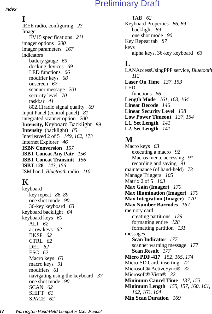 IndexIV Warrington Hand-Held Computer User ManualIIEEE radio, configuring  23ImagerEV15 specifications  211imager options  200imager parameters  167indicatorsbattery gauge  69docking devices  69LED functions  66modifier keys  68onscreen  67scanner message  201security level  70taskbar  41802.11radio signal quality  69Input Panel (control panel)  81integrated scanner option  200Intensity, Keyboard Backlight  89Intensity  (backlight)  85Interleaved 2 of 5  149, 162, 173Internet Explorer  46ISBN Conversion  157ISBT Concat Any Pair  156ISBT Concat Transmit  156ISBT 128  143, 156ISM band, Bluetooth radio  110Kkeyboardkey repeat  86, 89one shot mode  9036-key keyboard  63keyboard backlight  64keyboard keys  60ALT  62arrow keys  62BKSP  62CTRL  62DEL  62ESC  62Macro keys  63macro keys  91modifiers  61navigating using the keyboard  37one shot mode  90SCAN  62SHIFT  61SPACE  62TAB  62Keyboard Properties  86, 89backlight  89one shot mode  90Key Repeat tab  87keysalpha keys, 36-key keyboard  63LLANAccessUsingPPP service, Bluetooth  112Laser On Time  137, 153LEDfunctions  66Length Mode  161, 163, 164Linear Decode  146Linear Security Level  138Low Power Timeout  137, 154L1, Set Length  141L2, Set Length  141MMacro keys  63executing a macro  92Macros menu, accessing  91recording and saving  91maintenance (of hand-held)  73Manage Triggers  105Matrix 2 of 5  163Max Gain (Imager)  170Max Illumination (Imager)  170Max Integration (Imager)  170Max Number Barcodes  167memory cardcreating partitions  129formatting entire  128formatting partition  131messagesScan Indicator  177scanner warning message  177Scan Result  177Micro PDF-417  152, 165, 174Micro-SD Card, inserting  72Microsoft® ActiveSync®  32Microsoft® Vista®  32Minimum Cancel Time  137, 153Minimum Length  155, 157, 160, 161, 162, 163, 164Min Scan Duration  169Preliminary Draft