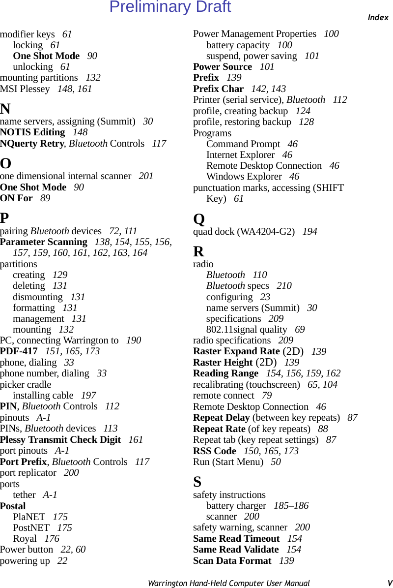 IndexWarrington Hand-Held Computer User Manual Vmodifier keys  61locking  61One Shot Mode  90unlocking  61mounting partitions  132MSI Plessey  148, 161Nname servers, assigning (Summit)  30NOTIS Editing  148NQuerty Retry, Bluetooth Controls  117Oone dimensional internal scanner  201One Shot Mode  90ON For  89Ppairing Bluetooth devices  72, 111Parameter Scanning  138, 154, 155, 156, 157, 159, 160, 161, 162, 163, 164partitionscreating  129deleting  131dismounting  131formatting  131management  131mounting  132PC, connecting Warrington to  190PDF-417  151, 165, 173phone, dialing  33phone number, dialing  33picker cradleinstalling cable  197PIN, Bluetooth Controls  112pinouts  A-1PINs, Bluetooth devices  113Plessy Transmit Check Digit  161port pinouts  A-1Port Prefix, Bluetooth Controls  117port replicator  200portstether  A-1PostalPlaNET  175PostNET  175Royal  176Power button  22, 60powering up  22Power Management Properties  100battery capacity  100suspend, power saving  101Power Source  101Prefix  139Prefix Char  142, 143Printer (serial service), Bluetooth  112profile, creating backup  124profile, restoring backup  128ProgramsCommand Prompt  46Internet Explorer  46Remote Desktop Connection  46Windows Explorer  46punctuation marks, accessing (SHIFT Key)  61Qquad dock (WA4204-G2)  194RradioBluetooth  110Bluetooth specs  210configuring  23name servers (Summit)  30specifications  209802.11signal quality  69radio specifications  209Raster Expand Rate (2D)  139Raster Height (2D)  139Reading Range  154, 156, 159, 162recalibrating (touchscreen)  65, 104remote connect  79Remote Desktop Connection  46Repeat Delay (between key repeats)  87Repeat Rate (of key repeats)  88Repeat tab (key repeat settings)  87RSS Code  150, 165, 173Run (Start Menu)  50Ssafety instructionsbattery charger  185–186scanner  200safety warning, scanner  200Same Read Timeout  154Same Read Validate  154Scan Data Format  139Preliminary Draft