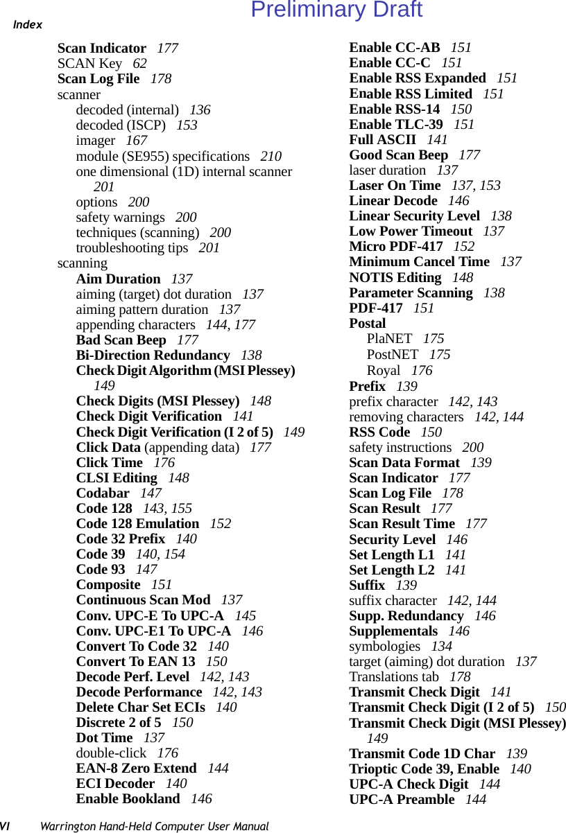 IndexVI Warrington Hand-Held Computer User ManualScan Indicator  177SCAN Key  62Scan Log File  178scannerdecoded (internal)  136decoded (ISCP)  153imager  167module (SE955) specifications  210one dimensional (1D) internal scanner  201options  200safety warnings  200techniques (scanning)  200troubleshooting tips  201scanningAim Duration  137aiming (target) dot duration  137aiming pattern duration  137appending characters  144, 177Bad Scan Beep  177Bi-Direction Redundancy  138Check Digit Algorithm (MSI Plessey)  149Check Digits (MSI Plessey)  148Check Digit Verification  141Check Digit Verification (I 2 of 5)  149Click Data (appending data)  177Click Time  176CLSI Editing  148Codabar  147Code 128  143, 155Code 128 Emulation  152Code 32 Prefix  140Code 39  140, 154Code 93  147Composite  151Continuous Scan Mod  137Conv. UPC-E To UPC-A  145Conv. UPC-E1 To UPC-A  146Convert To Code 32  140Convert To EAN 13  150Decode Perf. Level  142, 143Decode Performance  142, 143Delete Char Set ECIs  140Discrete 2 of 5  150Dot Time  137double-click  176EAN-8 Zero Extend  144ECI Decoder  140Enable Bookland  146Enable CC-AB  151Enable CC-C  151Enable RSS Expanded  151Enable RSS Limited  151Enable RSS-14  150Enable TLC-39  151Full ASCII  141Good Scan Beep  177laser duration  137Laser On Time  137, 153Linear Decode  146Linear Security Level  138Low Power Timeout  137Micro PDF-417  152Minimum Cancel Time  137NOTIS Editing  148Parameter Scanning  138PDF-417  151PostalPlaNET  175PostNET  175Royal  176Prefix  139prefix character  142, 143removing characters  142, 144RSS Code  150safety instructions  200Scan Data Format  139Scan Indicator  177Scan Log File  178Scan Result  177Scan Result Time  177Security Level  146Set Length L1  141Set Length L2  141Suffix  139suffix character  142, 144Supp. Redundancy  146Supplementals  146symbologies  134target (aiming) dot duration  137Translations tab  178Transmit Check Digit  141Transmit Check Digit (I 2 of 5)  150Transmit Check Digit (MSI Plessey)  149Transmit Code 1D Char  139Trioptic Code 39, Enable  140UPC-A Check Digit  144UPC-A Preamble  144Preliminary Draft