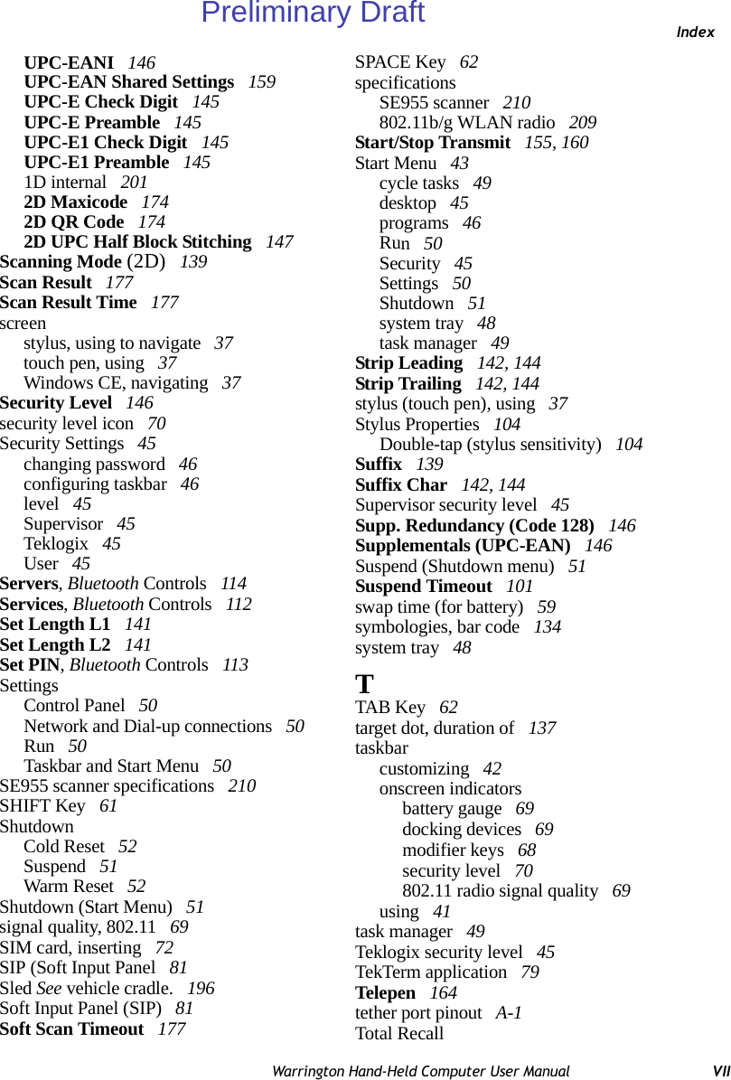 IndexWarrington Hand-Held Computer User Manual VIIUPC-EANI  146UPC-EAN Shared Settings  159UPC-E Check Digit  145UPC-E Preamble  145UPC-E1 Check Digit  145UPC-E1 Preamble  1451D internal  2012D Maxicode  1742D QR Code  1742D UPC Half Block Stitching  147Scanning Mode (2D)  139Scan Result  177Scan Result Time  177screenstylus, using to navigate  37touch pen, using  37Windows CE, navigating  37Security Level  146security level icon  70Security Settings  45changing password  46configuring taskbar  46level  45Supervisor  45Teklogix  45User  45Servers, Bluetooth Controls  114Services, Bluetooth Controls  112Set Length L1  141Set Length L2  141Set PIN, Bluetooth Controls  113SettingsControl Panel  50Network and Dial-up connections  50Run  50Taskbar and Start Menu  50SE955 scanner specifications  210SHIFT Key  61ShutdownCold Reset  52Suspend  51Warm Reset  52Shutdown (Start Menu)  51signal quality, 802.11  69SIM card, inserting  72SIP (Soft Input Panel  81Sled See vehicle cradle.  196Soft Input Panel (SIP)  81Soft Scan Timeout  177SPACE Key  62specificationsSE955 scanner  210802.11b/g WLAN radio  209Start/Stop Transmit  155, 160Start Menu  43cycle tasks  49desktop  45programs  46Run 50Security  45Settings  50Shutdown  51system tray  48task manager  49Strip Leading  142, 144Strip Trailing  142, 144stylus (touch pen), using  37Stylus Properties  104Double-tap (stylus sensitivity)  104Suffix  139Suffix Char  142, 144Supervisor security level  45Supp. Redundancy (Code 128)  146Supplementals (UPC-EAN)  146Suspend (Shutdown menu)  51Suspend Timeout  101swap time (for battery)  59symbologies, bar code  134system tray  48TTAB Key  62target dot, duration of  137taskbarcustomizing  42onscreen indicatorsbattery gauge  69docking devices  69modifier keys  68security level  70802.11 radio signal quality  69using  41task manager  49Teklogix security level  45TekTerm application  79Telepen  164tether port pinout  A-1Total RecallPreliminary Draft