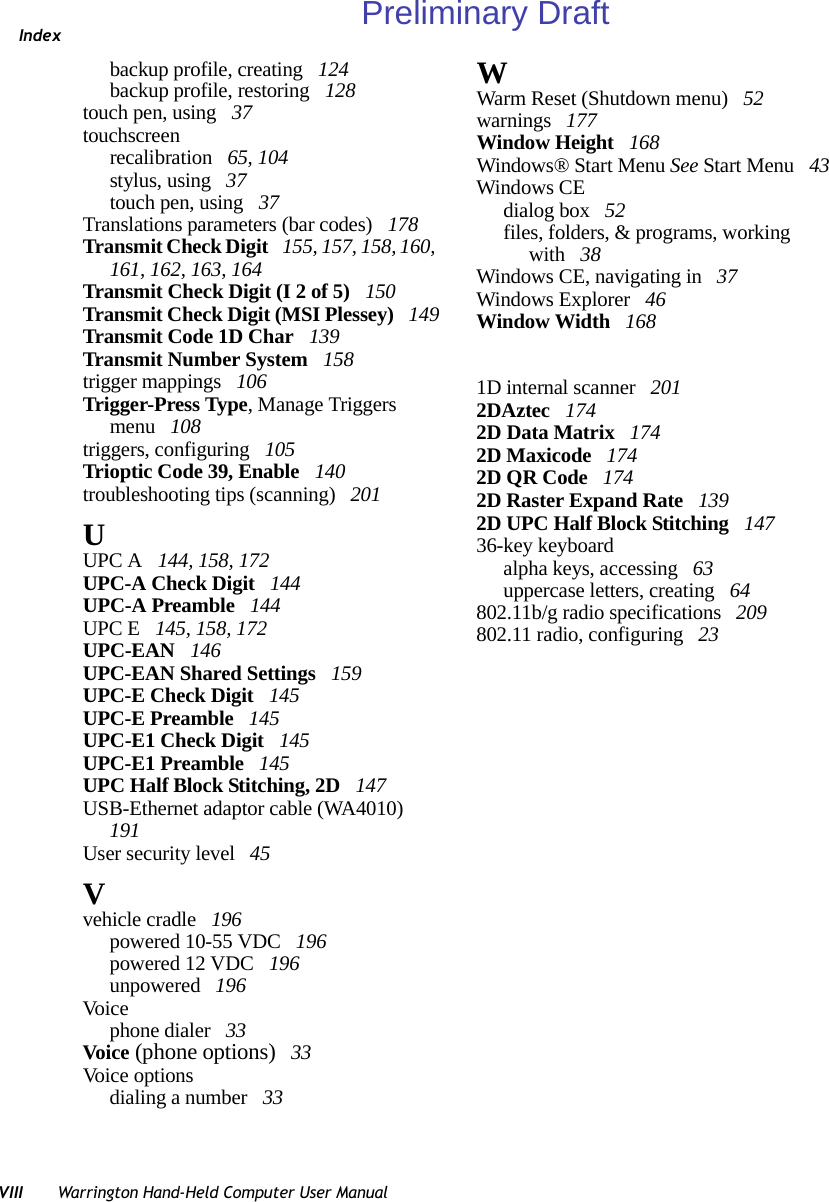IndexVIII Warrington Hand-Held Computer User Manualbackup profile, creating  124backup profile, restoring  128touch pen, using  37touchscreenrecalibration  65, 104stylus, using  37touch pen, using  37Translations parameters (bar codes)  178Transmit Check Digit  155, 157, 158, 160, 161, 162, 163, 164Transmit Check Digit (I 2 of 5)  150Transmit Check Digit (MSI Plessey)  149Transmit Code 1D Char  139Transmit Number System  158trigger mappings  106Trigger-Press Type, Manage Triggers menu  108triggers, configuring  105Trioptic Code 39, Enable  140troubleshooting tips (scanning)  201UUPC A  144, 158, 172UPC-A Check Digit  144UPC-A Preamble  144UPC E  145, 158, 172UPC-EAN  146UPC-EAN Shared Settings  159UPC-E Check Digit  145UPC-E Preamble  145UPC-E1 Check Digit  145UPC-E1 Preamble  145UPC Half Block Stitching, 2D  147USB-Ethernet adaptor cable (WA4010)  191User security level  45Vvehicle cradle  196powered 10-55 VDC  196powered 12 VDC  196unpowered  196Voicephone dialer  33Voice (phone options)  33Voice optionsdialing a number  33WWarm Reset (Shutdown menu)  52warnings  177Window Height  168Windows® Start Menu See Start Menu  43Windows CEdialog box  52files, folders, &amp; programs, working with  38Windows CE, navigating in  37Windows Explorer  46Window Width  1681D internal scanner  2012DAztec  1742D Data Matrix  1742D Maxicode  1742D QR Code  1742D Raster Expand Rate  1392D UPC Half Block Stitching  14736-key keyboardalpha keys, accessing  63uppercase letters, creating  64802.11b/g radio specifications  209802.11 radio, configuring  23Preliminary Draft