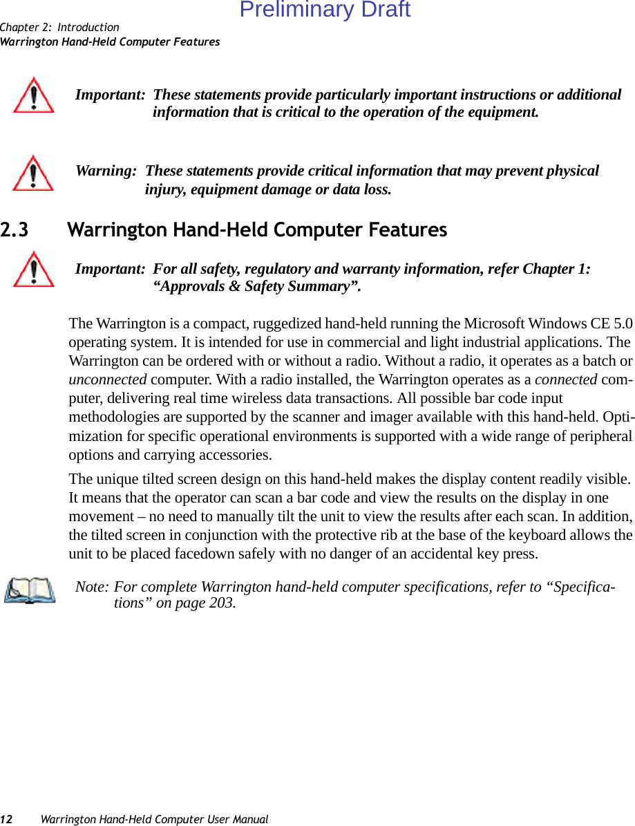 Chapter 2: IntroductionWarrington Hand-Held Computer Features12 Warrington Hand-Held Computer User Manual2.3 Warrington Hand-Held Computer FeaturesThe Warrington is a compact, ruggedized hand-held running the Microsoft Windows CE 5.0 operating system. It is intended for use in commercial and light industrial applications. The Warrington can be ordered with or without a radio. Without a radio, it operates as a batch or unconnected computer. With a radio installed, the Warrington operates as a connected com-puter, delivering real time wireless data transactions. All possible bar code input methodologies are supported by the scanner and imager available with this hand-held. Opti-mization for specific operational environments is supported with a wide range of peripheral options and carrying accessories.The unique tilted screen design on this hand-held makes the display content readily visible. It means that the operator can scan a bar code and view the results on the display in one movement – no need to manually tilt the unit to view the results after each scan. In addition, the tilted screen in conjunction with the protective rib at the base of the keyboard allows the unit to be placed facedown safely with no danger of an accidental key press.Important: These statements provide particularly important instructions or additional information that is critical to the operation of the equipment.Warning: These statements provide critical information that may prevent physical injury, equipment damage or data loss.Important: For all safety, regulatory and warranty information, refer Chapter 1: “Approvals &amp; Safety Summary”.Note: For complete Warrington hand-held computer specifications, refer to “Specifica-tions” on page 203.Preliminary Draft