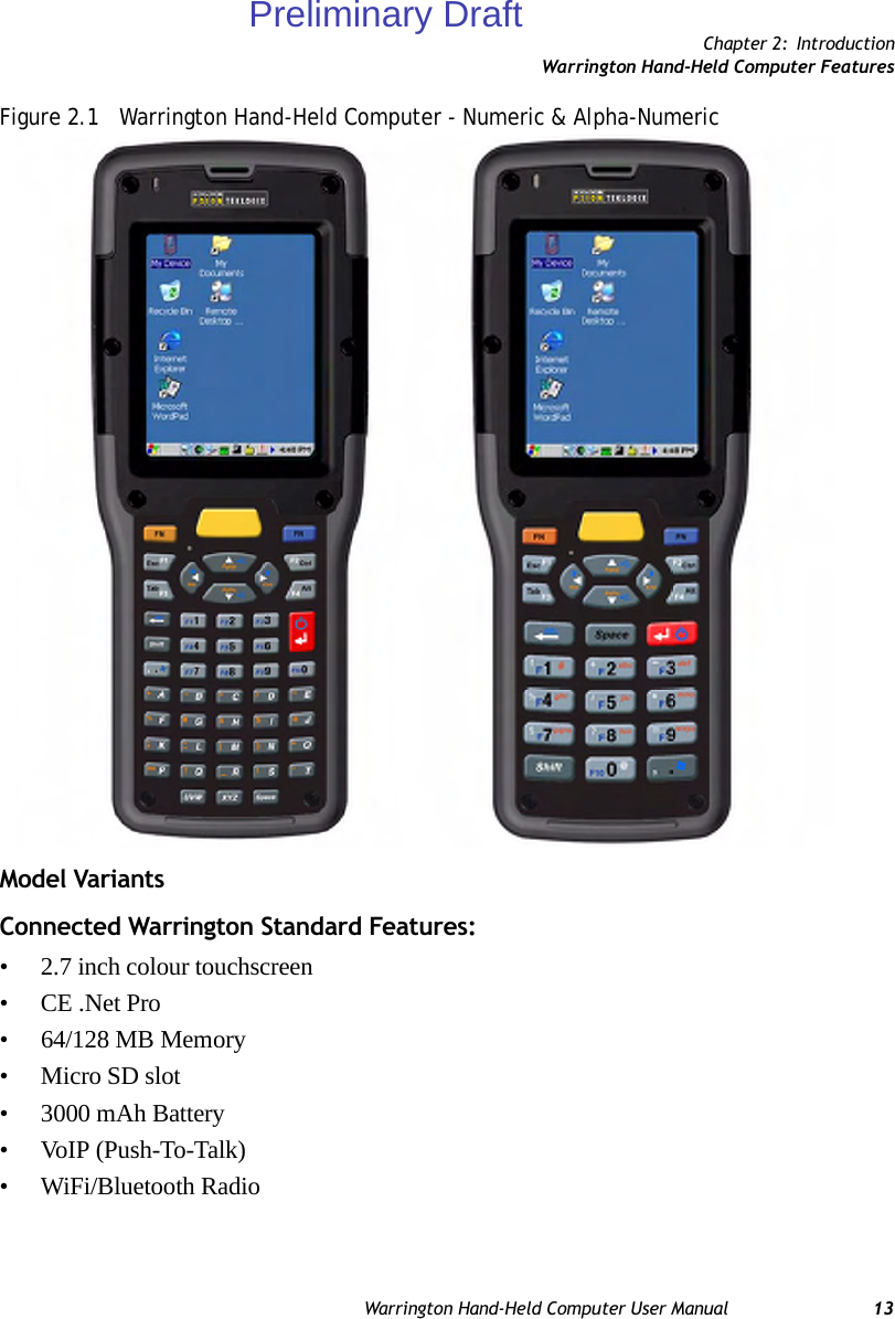 Chapter 2: IntroductionWarrington Hand-Held Computer FeaturesWarrington Hand-Held Computer User Manual 13Figure 2.1   Warrington Hand-Held Computer - Numeric &amp; Alpha-NumericModel VariantsConnected Warrington Standard Features:• 2.7 inch colour touchscreen • CE .Net Pro• 64/128 MB Memory•Micro SD slot• 3000 mAh Battery• VoIP (Push-To-Talk)• WiFi/Bluetooth RadioPreliminary Draft