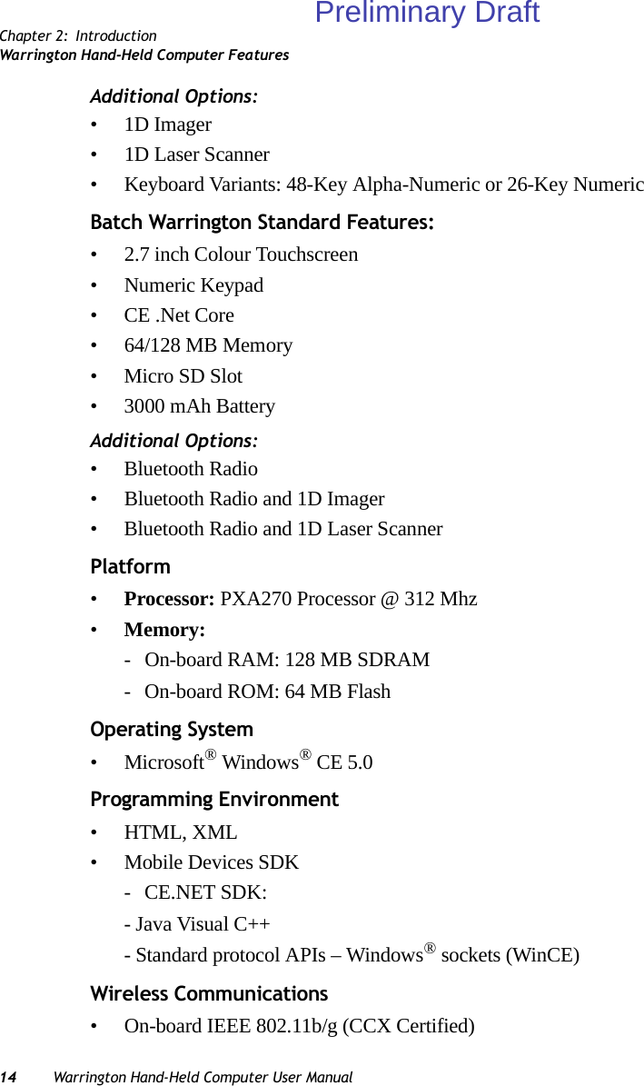 Chapter 2: IntroductionWarrington Hand-Held Computer Features14 Warrington Hand-Held Computer User ManualAdditional Options:•1D Imager• 1D Laser Scanner• Keyboard Variants: 48-Key Alpha-Numeric or 26-Key NumericBatch Warrington Standard Features:• 2.7 inch Colour Touchscreen• Numeric Keypad• CE .Net Core• 64/128 MB Memory• Micro SD Slot• 3000 mAh BatteryAdditional Options:• Bluetooth Radio• Bluetooth Radio and 1D Imager• Bluetooth Radio and 1D Laser ScannerPlatform•Processor: PXA270 Processor @ 312 Mhz•Memory:- On-board RAM: 128 MB SDRAM- On-board ROM: 64 MB FlashOperating System• Microsoft® Windows® CE 5.0Programming Environment• HTML, XML• Mobile Devices SDK- CE.NET SDK:- Java Visual C++- Standard protocol APIs – Windows® sockets (WinCE)Wireless Communications• On-board IEEE 802.11b/g (CCX Certified)Preliminary Draft