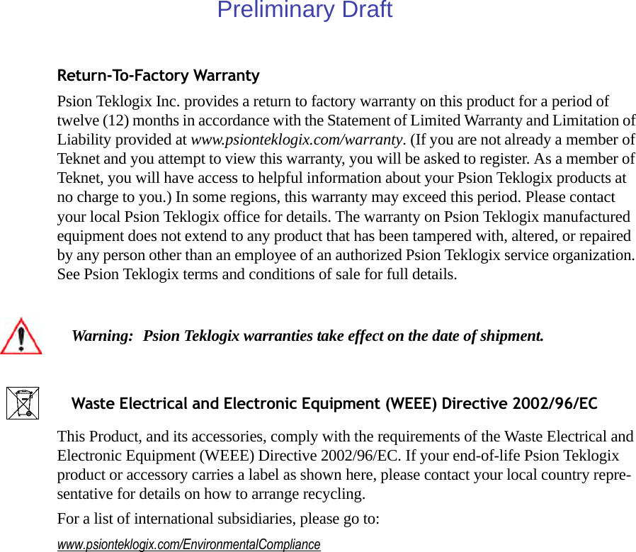 Return-To-Factory WarrantyPsion Teklogix Inc. provides a return to factory warranty on this product for a period of twelve (12) months in accordance with the Statement of Limited Warranty and Limitation of Liability provided at www.psionteklogix.com/warranty. (If you are not already a member of Teknet and you attempt to view this warranty, you will be asked to register. As a member of Teknet, you will have access to helpful information about your Psion Teklogix products at no charge to you.) In some regions, this warranty may exceed this period. Please contact your local Psion Teklogix office for details. The warranty on Psion Teklogix manufactured equipment does not extend to any product that has been tampered with, altered, or repaired by any person other than an employee of an authorized Psion Teklogix service organization. See Psion Teklogix terms and conditions of sale for full details.This Product, and its accessories, comply with the requirements of the Waste Electrical and Electronic Equipment (WEEE) Directive 2002/96/EC. If your end-of-life Psion Teklogix product or accessory carries a label as shown here, please contact your local country repre-sentative for details on how to arrange recycling.For a list of international subsidiaries, please go to: www.psionteklogix.com/EnvironmentalComplianceWarning: Psion Teklogix warranties take effect on the date of shipment.Waste Electrical and Electronic Equipment (WEEE) Directive 2002/96/ECPreliminary Draft