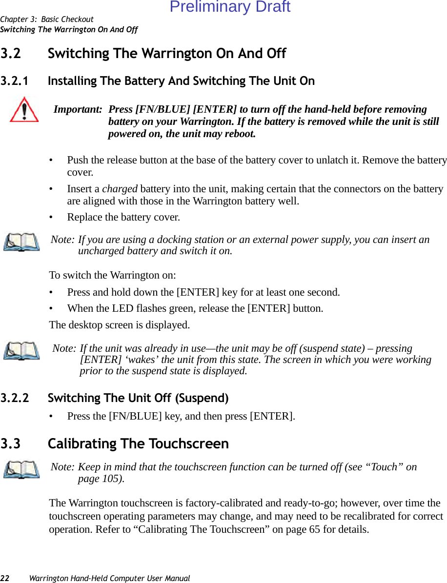 Chapter 3: Basic CheckoutSwitching The Warrington On And Off22 Warrington Hand-Held Computer User Manual3.2 Switching The Warrington On And Off3.2.1 Installing The Battery And Switching The Unit On• Push the release button at the base of the battery cover to unlatch it. Remove the battery cover.•Insert a charged battery into the unit, making certain that the connectors on the battery are aligned with those in the Warrington battery well. • Replace the battery cover.To switch the Warrington on:• Press and hold down the [ENTER] key for at least one second.• When the LED flashes green, release the [ENTER] button.The desktop screen is displayed.3.2.2 Switching The Unit Off (Suspend)• Press the [FN/BLUE] key, and then press [ENTER].3.3 Calibrating The TouchscreenThe Warrington touchscreen is factory-calibrated and ready-to-go; however, over time the touchscreen operating parameters may change, and may need to be recalibrated for correct operation. Refer to “Calibrating The Touchscreen” on page 65 for details.Important: Press [FN/BLUE] [ENTER] to turn off the hand-held before removing battery on your Warrington. If the battery is removed while the unit is still powered on, the unit may reboot.Note: If you are using a docking station or an external power supply, you can insert an uncharged battery and switch it on.Note: If the unit was already in use—the unit may be off (suspend state) – pressing [ENTER] ‘wakes’ the unit from this state. The screen in which you were working prior to the suspend state is displayed.Note: Keep in mind that the touchscreen function can be turned off (see “Touch” on page 105).Preliminary Draft