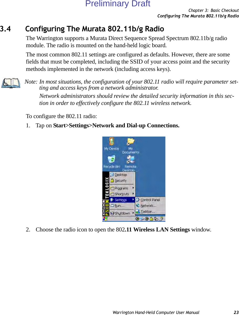 Chapter 3: Basic CheckoutConfiguring The Murata 802.11b/g RadioWarrington Hand-Held Computer User Manual 233.4 Configuring The Murata 802.11b/g RadioThe Warrington supports a Murata Direct Sequence Spread Spectrum 802.11b/g radio module. The radio is mounted on the hand-held logic board.The most common 802.11 settings are configured as defaults. However, there are some fields that must be completed, including the SSID of your access point and the security methods implemented in the network (including access keys).To configure the 802.11 radio:1. Tap on Start&gt;Settings&gt;Network and Dial-up Connections. 2. Choose the radio icon to open the 802.11 Wireless LAN Settings window.Note: In most situations, the configuration of your 802.11 radio will require parameter set-ting and access keys from a network administrator. Network administrators should review the detailed security information in this sec-tion in order to effectively configure the 802.11 wireless network.Preliminary Draft