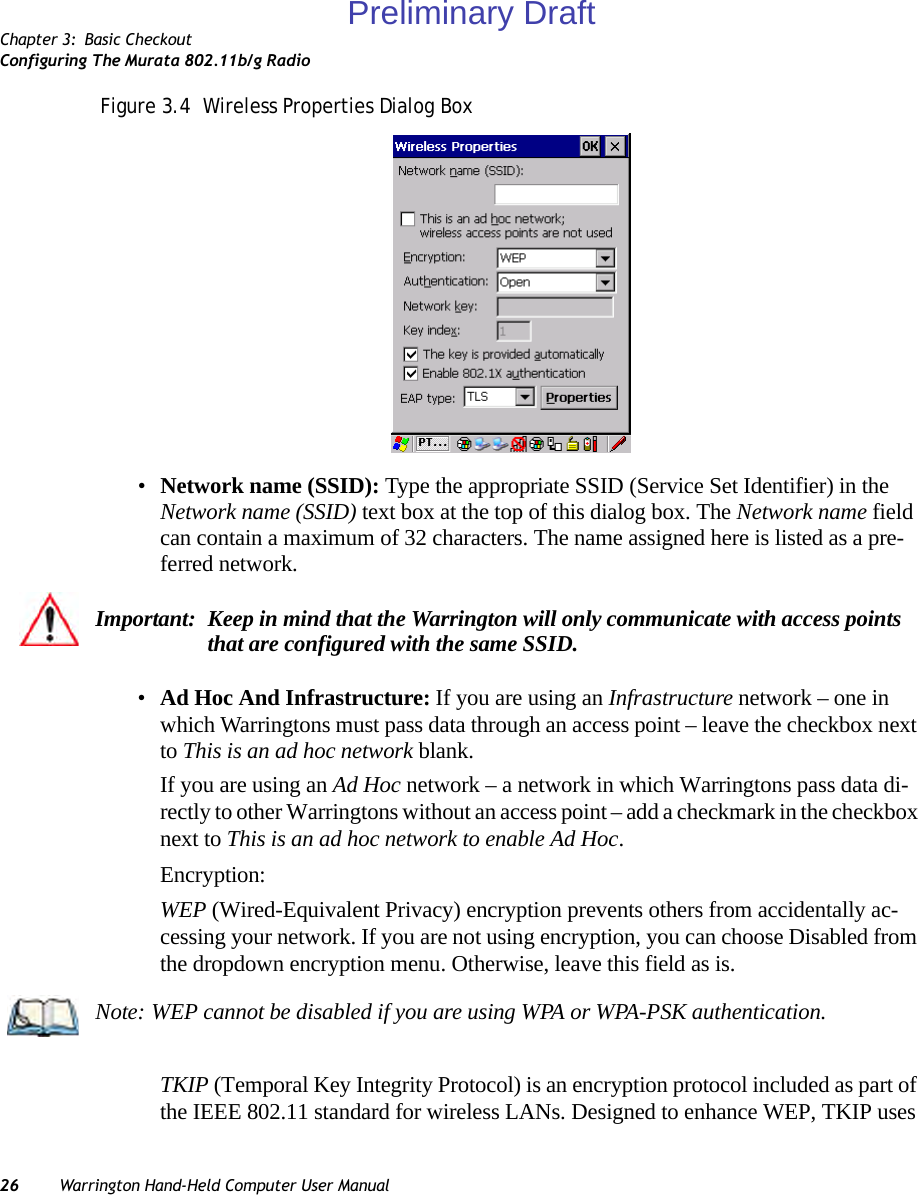 Chapter 3: Basic CheckoutConfiguring The Murata 802.11b/g Radio26 Warrington Hand-Held Computer User ManualFigure 3.4  Wireless Properties Dialog Box •Network name (SSID): Type the appropriate SSID (Service Set Identifier) in the Network name (SSID) text box at the top of this dialog box. The Network name field can contain a maximum of 32 characters. The name assigned here is listed as a pre-ferred network.•Ad Hoc And Infrastructure: If you are using an Infrastructure network – one in which Warringtons must pass data through an access point – leave the checkbox next to This is an ad hoc network blank.If you are using an Ad Hoc network – a network in which Warringtons pass data di-rectly to other Warringtons without an access point – add a checkmark in the checkbox next to This is an ad hoc network to enable Ad Hoc.Encryption:WEP (Wired-Equivalent Privacy) encryption prevents others from accidentally ac-cessing your network. If you are not using encryption, you can choose Disabled from the dropdown encryption menu. Otherwise, leave this field as is.TKIP (Temporal Key Integrity Protocol) is an encryption protocol included as part of the IEEE 802.11 standard for wireless LANs. Designed to enhance WEP, TKIP uses Important: Keep in mind that the Warrington will only communicate with access points that are configured with the same SSID.Note: WEP cannot be disabled if you are using WPA or WPA-PSK authentication.Preliminary Draft