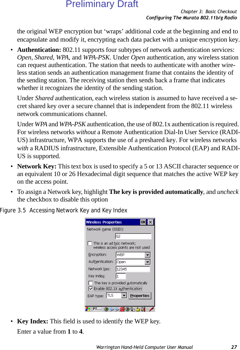 Chapter 3: Basic CheckoutConfiguring The Murata 802.11b/g RadioWarrington Hand-Held Computer User Manual 27the original WEP encryption but ‘wraps’ additional code at the beginning and end to encapsulate and modify it, encrypting each data packet with a unique encryption key.•Authentication: 802.11 supports four subtypes of network authentication services: Open, Shared, WPA, and WPA-PSK. Under Open authentication, any wireless station can request authentication. The station that needs to authenticate with another wire-less station sends an authentication management frame that contains the identity of the sending station. The receiving station then sends back a frame that indicates whether it recognizes the identity of the sending station. Under Shared authentication, each wireless station is assumed to have received a se-cret shared key over a secure channel that is independent from the 802.11 wireless network communications channel.Under WPA and WPA-PSK authentication, the use of 802.1x authentication is required. For wireless networks without a Remote Authentication Dial-In User Service (RADI-US) infrastructure, WPA supports the use of a preshared key. For wireless networks with a RADIUS infrastructure, Extensible Authentication Protocol (EAP) and RADI-US is supported.•Network Key: This text box is used to specify a 5 or 13 ASCII character sequence or an equivalent 10 or 26 Hexadecimal digit sequence that matches the active WEP key on the access point.• To assign a Network key, highlight The key is provided automatically, and uncheck the checkbox to disable this optionFigure 3.5  Accessing Network Key and Key Index•Key Index: This field is used to identify the WEP key. Enter a value from 1 to 4.Preliminary Draft