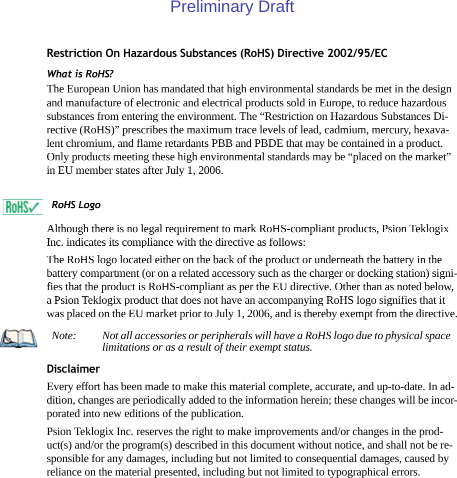 Restriction On Hazardous Substances (RoHS) Directive 2002/95/ECWhat is RoHS?The European Union has mandated that high environmental standards be met in the design and manufacture of electronic and electrical products sold in Europe, to reduce hazardous substances from entering the environment. The “Restriction on Hazardous Substances Di-rective (RoHS)” prescribes the maximum trace levels of lead, cadmium, mercury, hexava-lent chromium, and flame retardants PBB and PBDE that may be contained in a product. Only products meeting these high environmental standards may be “placed on the market” in EU member states after July 1, 2006.Although there is no legal requirement to mark RoHS-compliant products, Psion Teklogix Inc. indicates its compliance with the directive as follows: The RoHS logo located either on the back of the product or underneath the battery in the battery compartment (or on a related accessory such as the charger or docking station) signi-fies that the product is RoHS-compliant as per the EU directive. Other than as noted below, a Psion Teklogix product that does not have an accompanying RoHS logo signifies that it was placed on the EU market prior to July 1, 2006, and is thereby exempt from the directive.DisclaimerEvery effort has been made to make this material complete, accurate, and up-to-date. In ad-dition, changes are periodically added to the information herein; these changes will be incor-porated into new editions of the publication.Psion Teklogix Inc. reserves the right to make improvements and/or changes in the prod-uct(s) and/or the program(s) described in this document without notice, and shall not be re-sponsible for any damages, including but not limited to consequential damages, caused by reliance on the material presented, including but not limited to typographical errors.RoHS LogoNote: Not all accessories or peripherals will have a RoHS logo due to physical space limitations or as a result of their exempt status.Preliminary Draft